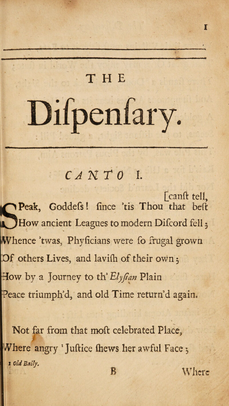M. THE CJNTO I. [canft tell, Peak, Goddefs! tince tis Thou that How ancient Leagues to modern Difcord fell 5 .Whence ’twas, Phyficians were fo frugal grown Of others Lives, and lavifh of their own 5 How by a Journey to th‘ Elyjian Plain Peace triumph’d, and old Time return’d again. Not far from that moft celebrated Place, ) Where angry ' Juftice thews her awful Face ^ i old Bally, R Where