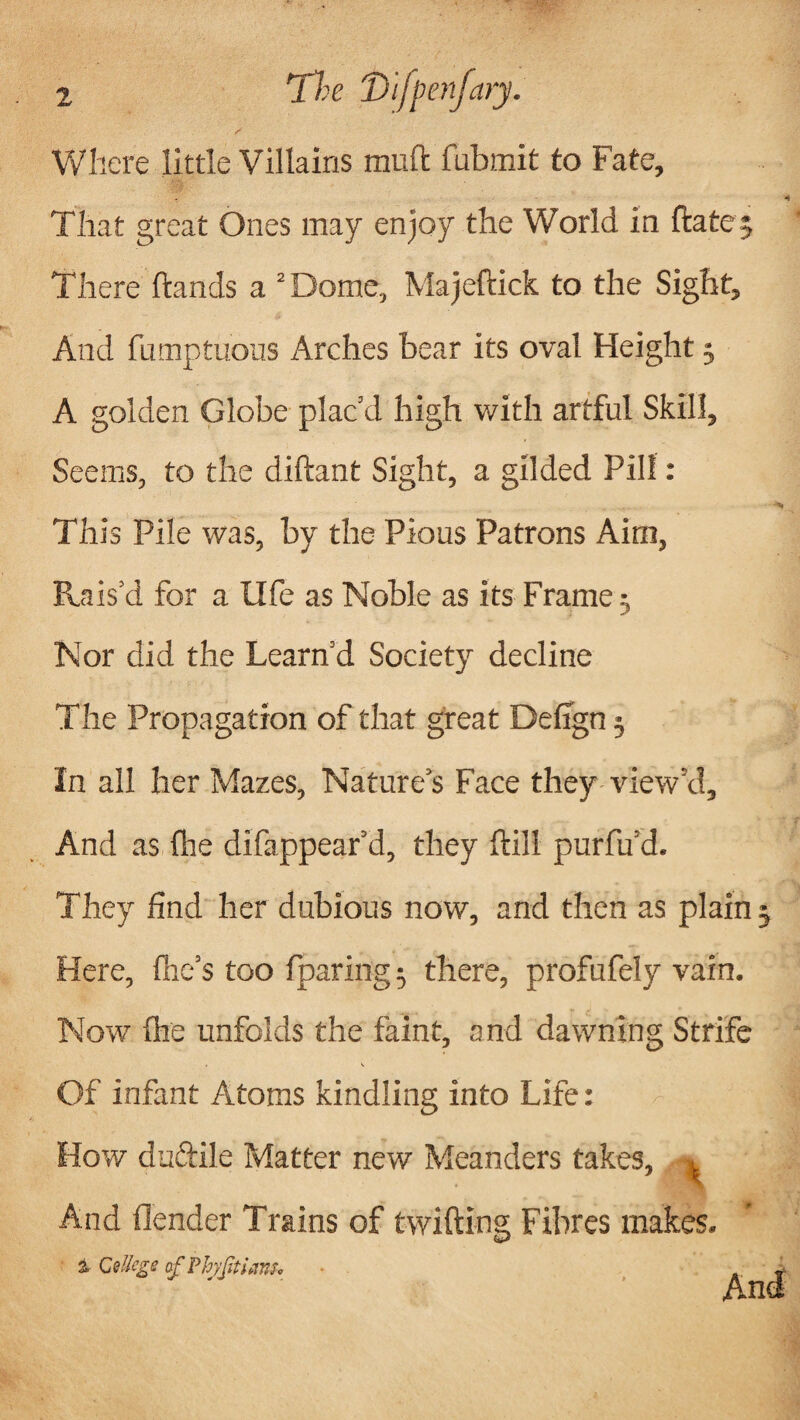 The Difpenfary. Where little Villains mud fubmit to Fate, That great Ones may enjoy the World in hate There hands a 2 Dome, Majeftick to the Sight, And fumptuous Arches bear its oval Height3 A golden Globe plac’d high with artful Skill, Seems, to the diftant Sight, a gilded Pill: This Pile was, by the Pious Patrons Aim, Rais’d for a life as Noble as its Frame • Nor did the Learn’d Society decline The Propagation of that great Defign 3 In all her Mazes, Nature’s Face they view’d. And as lire difappear’d, they hill purfu’d. They find her dubious now, and then as plain 3 Here, (he’s too {paring 3 there, profufely vain. Now fhe unfolds the faint, and dawning Strife Of infant Atoms kindling into Life: How dudile Matter new Meanders takes, 1 And {lender Trains of twilling Fibres makes. % Cellcgs af PbyjttiaBU ■ . Vi*