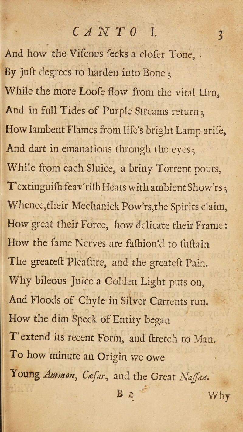 And how the Vifcous feeks a clofer Tone, By juft degrees to harden into Bone; While the more Loofe flow from the vital Urn, And in full Tides of Purple Streams return 5 How lambent Flames from life’s bright Lamp arife. And dart in emanations through the eyes; While from each Sluice, a briny Torrent pours, T’extinguilh feav’rilh Heats with ambient Show’rs $ Whence,their Mechanick Pow’rs,the Spirits claim. How great their Force, how delicate their Frame: How the fame Nerves are fafhion’d to fuftain The greateft Pleafure, and the greateft Pain. Why bileous Juice a Golden Light puts on. And Floods of Chyle in Silver Currents run. How the dim Speck of Entity began T’extend its recent Form, and ftretch to Man. To how minute an Origin we owe Young Ammon, Co:far, and the Great Naff mu A' B & Why J w