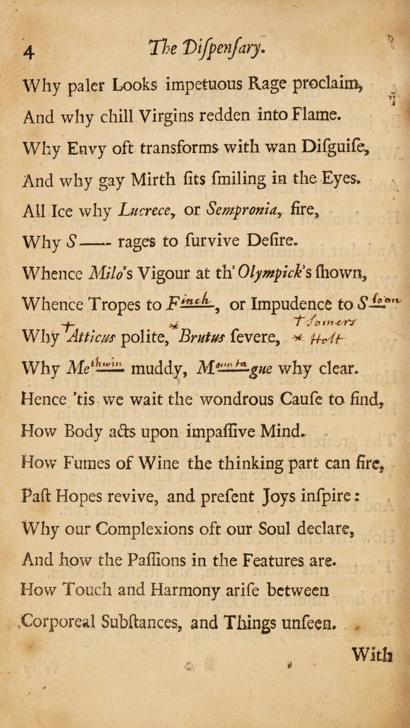 Why paler Looks impetuous Rage proclaim. And why chill Virgins redden into Flame. Why Envy oft transforms with wan Difguife, And why gay Mirth fits fmiling in the Eyes. All Ice why Lticrece, or Sempronia, fire. Why S—- rages to furvive Defire. Whence Milo’s Vigour at th’ Olympick's fliown. Whence Tropes to Fmc^-, or Impudence to 61— ^ Jo trt-tsT? Why Atticus polite, Brutus fevere, v Why Memuddy, why clear. Hence ’tis we wait the wondrous Caufe to find, How Body ads upon impaflive Mind. How Fmnes of Wine the thinking part can fire, Part Hopes revive, and prefent Joys infpire: Why our Complexions oft our Soul declare, And how the Paflions in the Features are. How Touch and Harmony arife between ^Corporeal Subftances, and Things unfeen. With