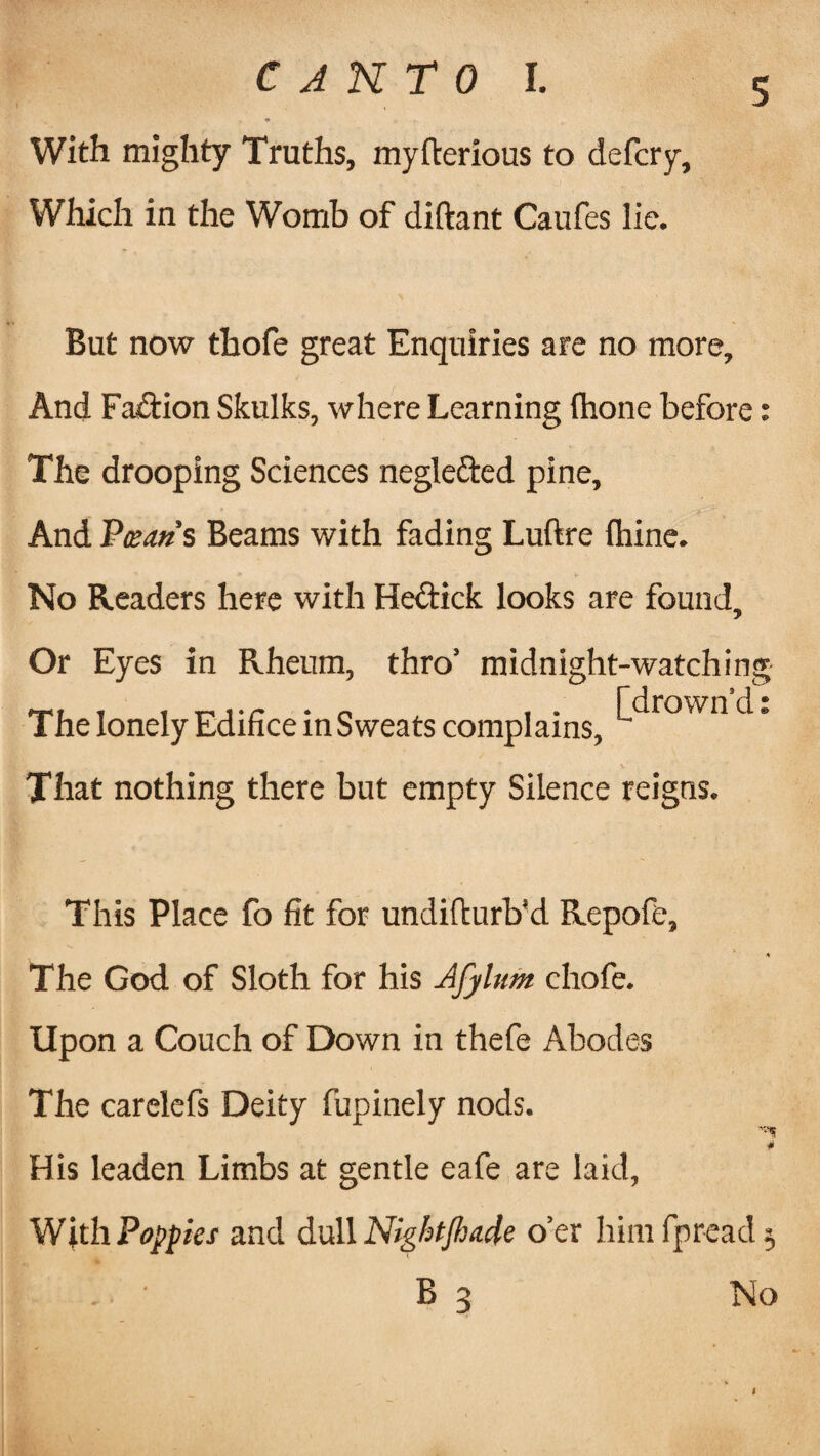 With mighty Truths, myfterious to defcry. Which in the Womb of diftant Caufes lie. But now thofe great Enquiries are no more. And Fa&ion Skulks, where Learning fhone before: The drooping Sciences negle&ed pine. And Plan's Beams with fading Luftre (hine. No Readers here with He&ick looks are found. Or Eyes in Rheum, thro’ midnight-watching The lonely Edifice in Sweats complains, ^rown That nothing there but empty Silence reigns. This Place fo fit for undifturb'd Repofe, The God of Sloth for his Afylum chofe. Upon a Couch of Down in thefe Abodes The carelefs Deity fupinely nods. His leaden Limbs at gentle eafe are laid, With Poppies and dull Nightflja.de o’er himfpreadj - B 3 No * -M