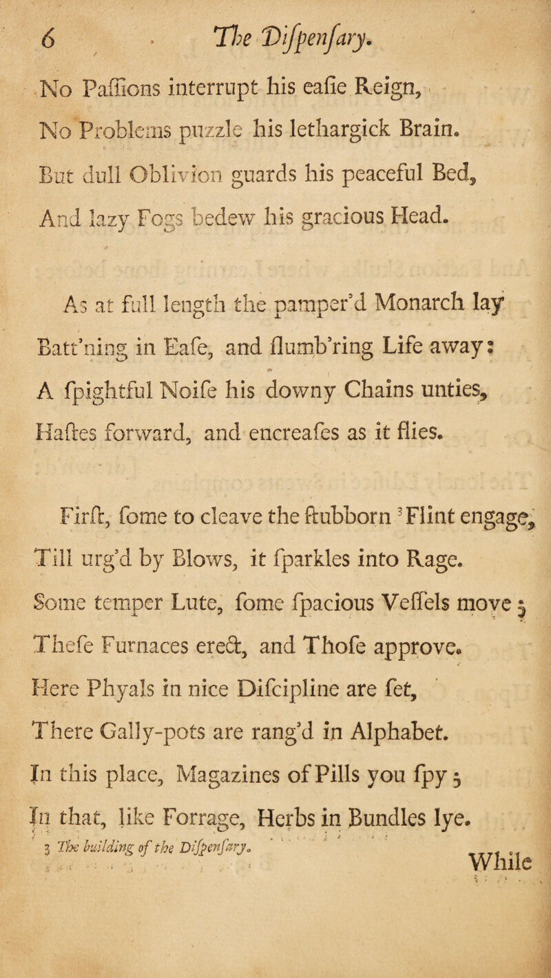 No Paffions interrupt his eafie Reign, No Problems puzzle his lethargick Brain. But dull Oblivion guards his peaceful Bed, And lazy Fogs bedew his gracious Head. As at full length the pamper’d Monarch lay Batt’ning in Eafe, and flumb’ring Life away; f A fpightful Noife his downy Chains unties, Haftes forward, and encreafes as it flies. Firft, fome to cleave the ftubborn ’Flint engage. Till urg’d by Blows, it fparkles into Rage. Some temper Lute, fome fpacious Velfels move 5 Thefe Furnaces erect, and Thofe approve. Here Phyals in nice Difcipline are fet. There Gally-pots are rang’d in Alphabet. In this place, Magazines of Pills you fpy $ In that, like Forrage, Herbs in Bundles lye. 3 The building of the Dlfyenfarj* While