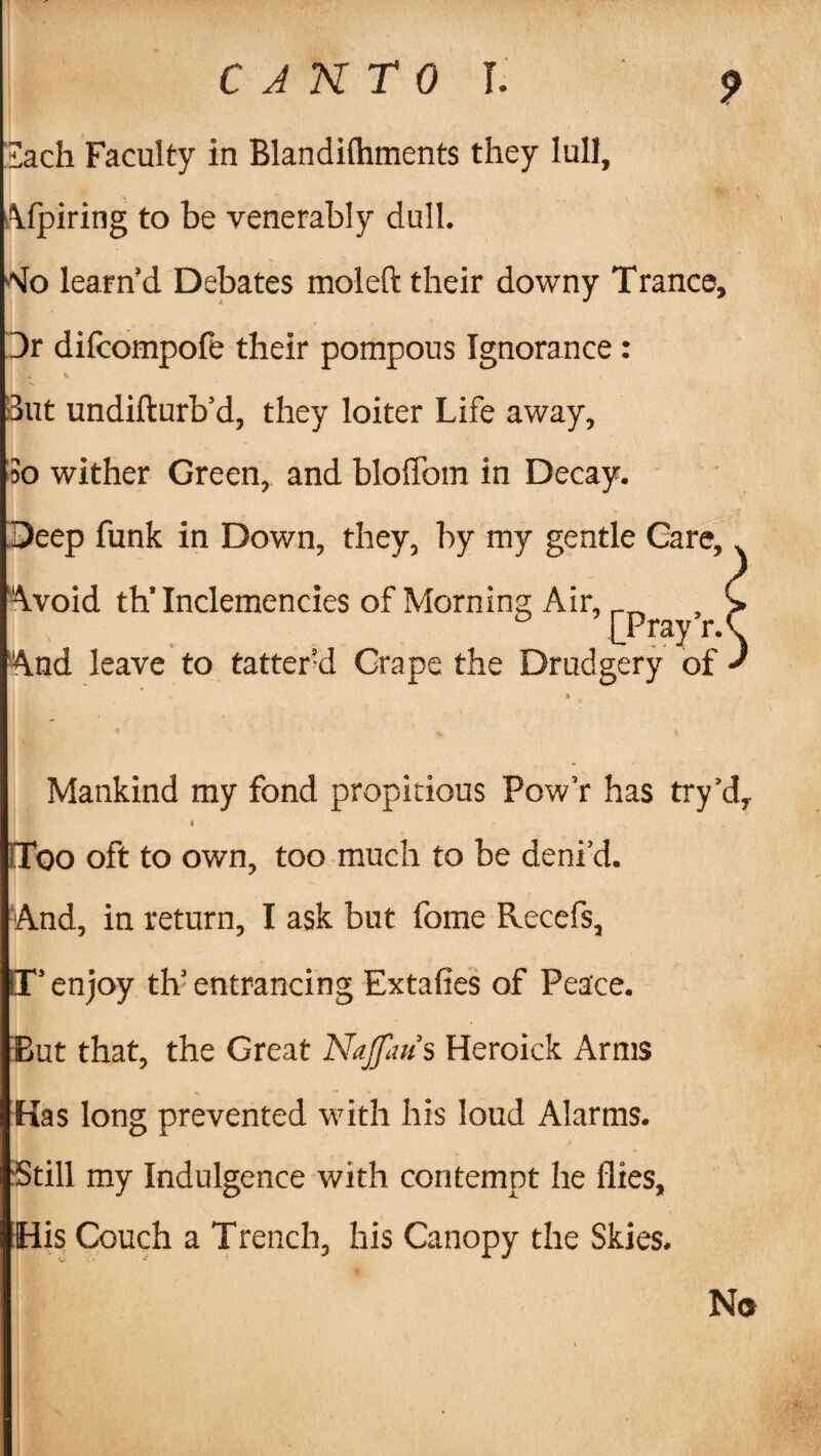 iach Faculty in Blandifhments they lull, Afpiring to be venerably dull. 'Jo learn’d Debates moleft their downy Trance, Dr difcompofe their pompous Ignorance : But undifturb’d, they loiter Life away. So wither Green, and bloffom in Decay. Deep funk in Down, they, by my gentle Gare, Avoid thTnclemencies of Morning Air, _ LPray r.1 And leave to tattered Grape the Drudgery of Mankind my fond propitious Pow’r has try'd, * Too oft to own, too much to be deni’d. And, in return, I ask but fome Recefs, IT’ enjoy tlV entrancing Extafies of Peace. But that, the Great Najfaus Heroick Arms Has long prevented with his loud Alarms. ‘Still my Indulgence with contempt he flies. His Couch a Trench, his Canopy the Skies. No