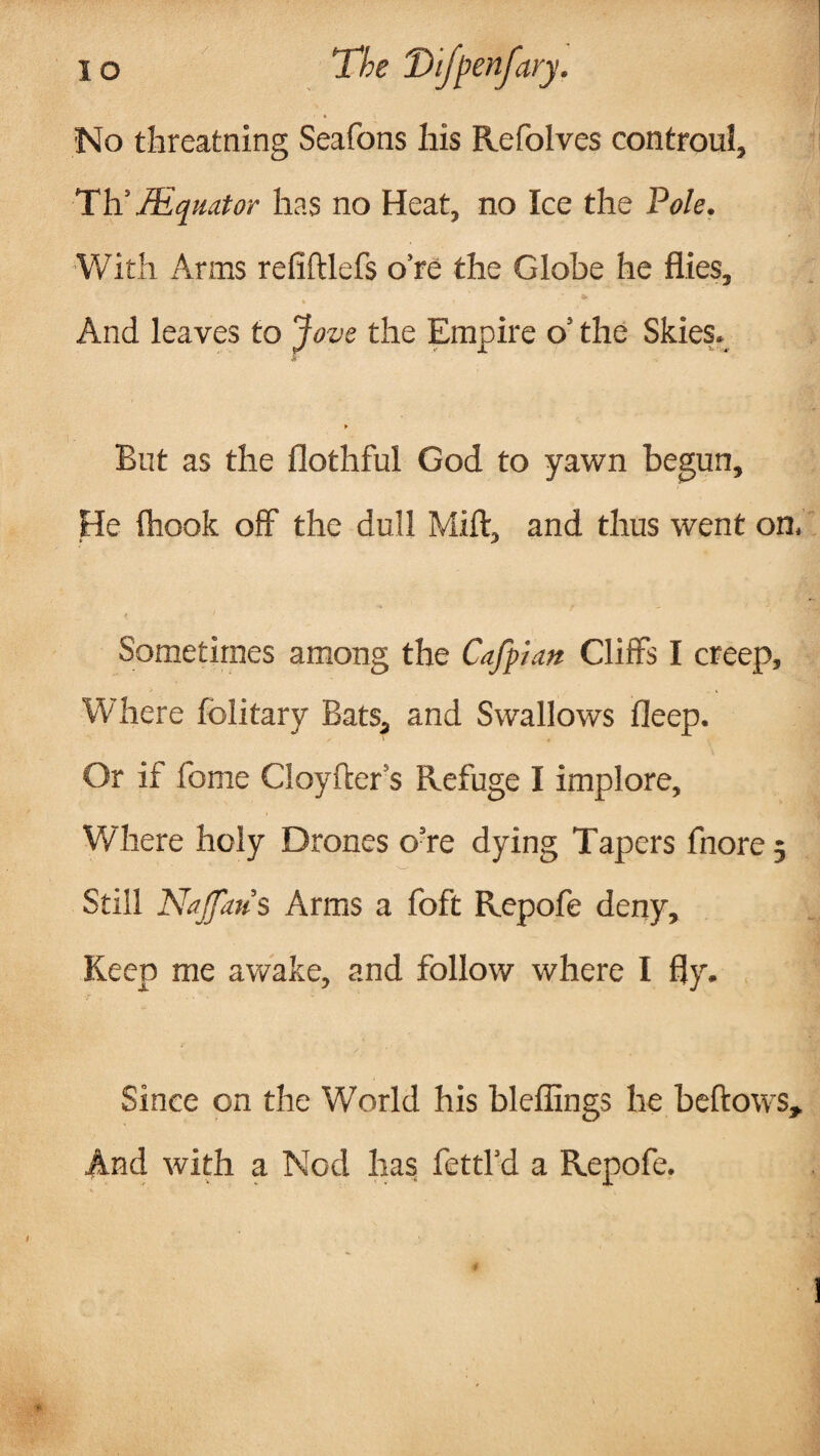 No threatning Seafons Ms Refolves controul, TtiJEquator has no Heat, no Ice the Pole. With Arms refiltlefs o’re the Globe he flies, * i And leaves to Jove the Empire o’ the Skies. ► But as the flothful God to yawn begun. He (hook off the dull Mift, and thus went on. Sometimes among the Cafpian Cliffs I creep, Where folitary Bats, and Swallows fleep. Or if fome Cioyfcer s Refuge I implore. Where holy Drones o’re dying Tapers fnore 5 Still Najfaus Arms a foft Repofe deny. Keep me awake, and follow where I fly. Since on the World his bleffings he bellows. And with a Nod has fettl’d a Repofe.