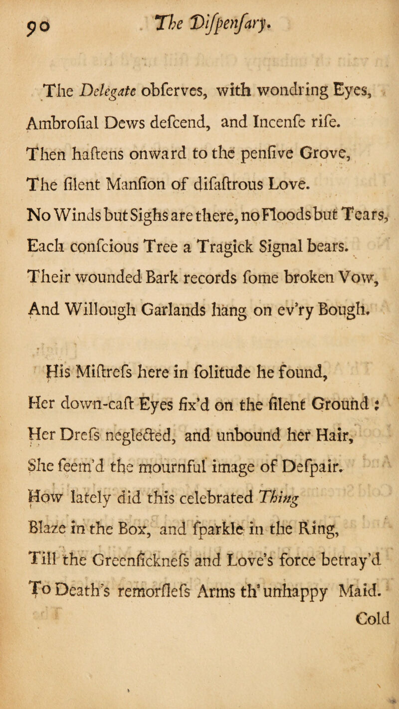 The Delegate obferves, with wondring Eyes, Ambrofial Dews defcend, and Incenfe rife. Then haftens onward to the penfive Grove, l '* The filent Manfion of difaftrous Love. No Winds but Sighs are there, no Floodsbut Tears, Each confcious Tree a Tragick Signal bears. Their wounded Bark records fome broken Vow, And Willough Garlands hang on ev’ry Bough. His Miftrefs here in folitude he found, Her down-caft Eyes fix’d on the filent Ground ar * T Her Drefs neglefted, and unbound her Hair, She feem’d the mournful image of Defpair. How lately did this celebrated Thing Blaze in the Bor, and fparkle in the Ring, / ^ # * t * ; i . . * Till the Greenficknefs and Love’s force betray’d To Death's remorfiefs Arms th’unhappy Maid. Cold