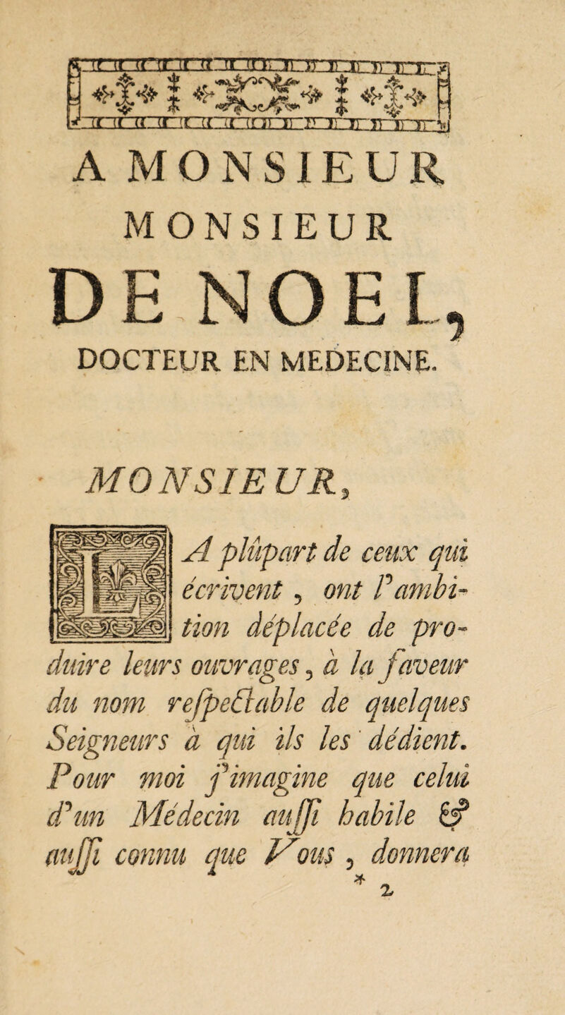 *£* î î +î+ ' looorizocziononiEx niTTirri ■ ni A M O N S1E U R MONSIEUR DE NOËL, DOCTEUR EN MEDECINE. MO NS JE U R, A plupart de ceux qui écrivent, ont P ambi¬ tion déplacée de pro¬ duire leurs ouvrages, à la faveur du nom rejpedlable de quelques Seigneurs à qui ils les dédient. Pour moi f imagine que celui cPun Médecin aujfi habile 8?