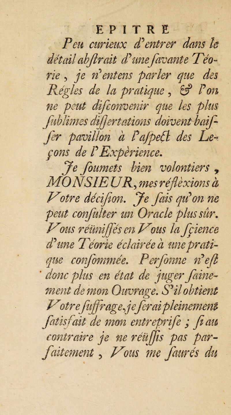 EPITRE Peu curieux P entrer dans h détail abjlrait d’une favante rTéo- rie , je n’ ent en s parler que des Régies de la pratique, 6? P on ne peut difconvenir que les plus fublimss dijjertations doivent baif- fer pavillon à Pa/pedl des Le¬ çons de P Expérience. Je foumets bien volontiers , MONSIE UR, mes réjlèxions à Votre décifion. Je fais quion ne peut confulter un Oracle plus sûr. Vous réünifj'és en Vous la fçience d’une Téorie éclairée à une prati¬ que conjbmmée. Perforine défi ' donc plus en état de juger faine- ment de mon Ouvrage. S’il obtient Votrefujfragefferai pleinement Jdtisfait de mon entreprife ; fi au contraire je ne réüffis pas par¬ faitement , Vous me Jaurès du