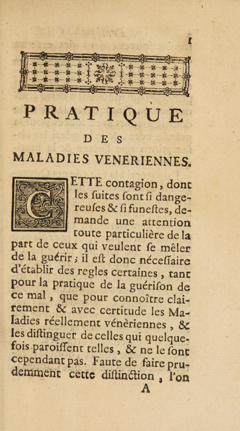 » PRATIQUE DES MALADIES VENERIENNES. ETTE contagion, donc les fuites font fi dange- reufes &: fl funeftes, de¬ mande une attention toute particulière de la part de ceux qui veulent fe mêler de la guérir; il efl: donc nécefîaire d’établir des réglés certaines, tant pour la pratique de la guérifon de ce mal, que pour connoître clai¬ rement avec certitude les Ma¬ ladies réellement vénériennes, èC lesdiftinguer de celles qui quelque¬ fois paroiflfent telles, & ne le font cependant pas. Faute de faire pru¬ demment cette diOinflion , l’on A