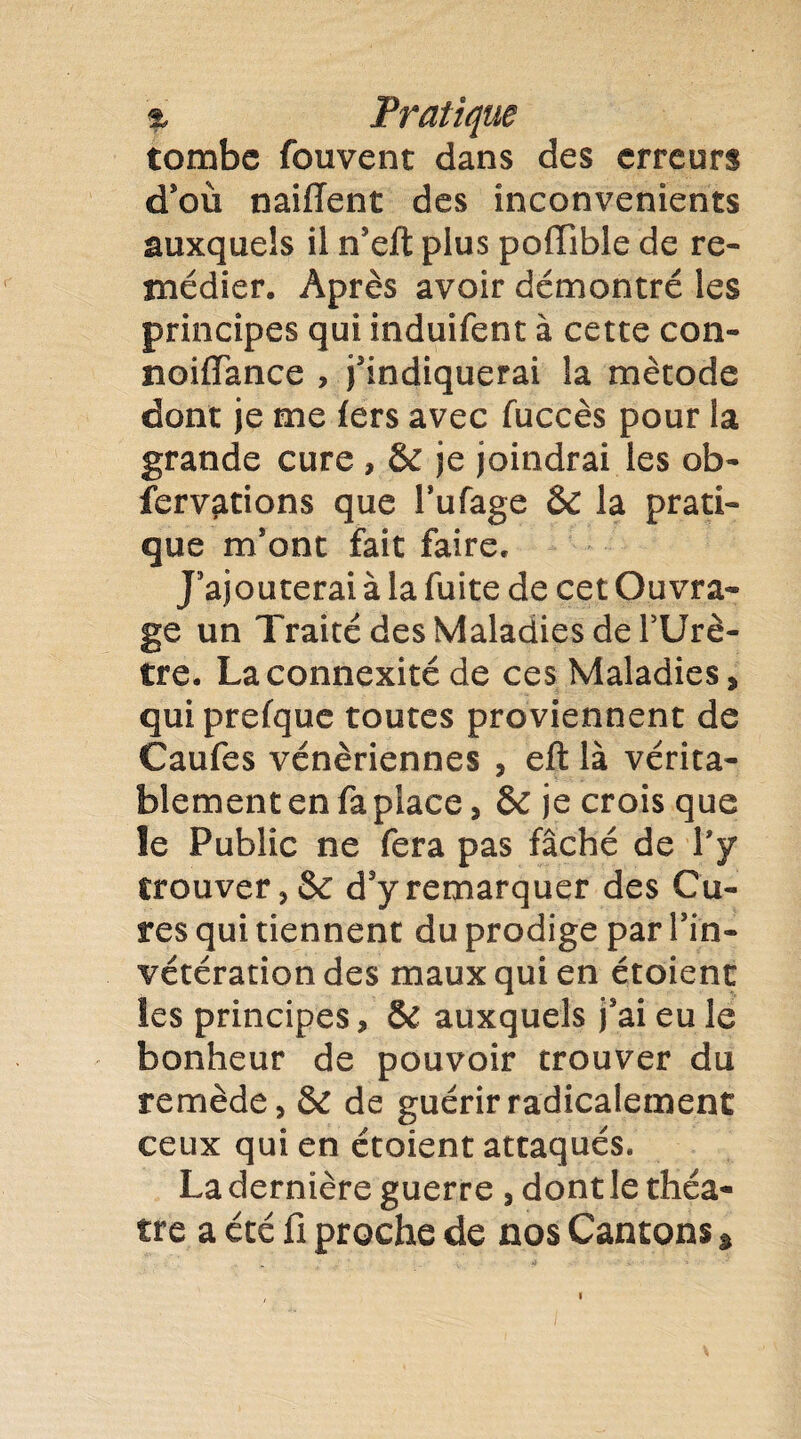 tombe fouvent dans des erreurs d’où naifïent des inconvénients auxquels il n’eft plus pofïible de re¬ médier. Après avoir démontré les principes qui induifent à cette con- noiffance , j’indiquerai la mètode dont je me fers avec fuccès pour la grande cure , & je joindrai les ob- fervations que l’ufage ÔC la prati¬ que m’ont fait faire. J’ajouterai à la fuite de cet Ouvra¬ ge un Traité des Maladies de PUrè- tre. La connexité de ces Maladies, qui prefque toutes proviennent de Caufes vénériennes , eft là vérita¬ blement en fa place, & je crois que îe Public ne fera pas fâché de l’y trouver, & d’y remarquer des Cu¬ res qui tiennent du prodige par lïn- vétérationdes maux qui en étoient les principes, & auxquels j’ai eu le bonheur de pouvoir trouver du remède, & de guérir radicalement ceux qui en étoient attaqués. La dernière guerre , dont le théâ¬ tre a été fi proche de nos Cantons *