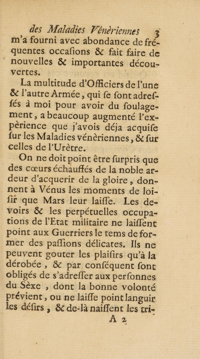 m’a fourni avec abondance de fré¬ quentes occafions 6c fait faire de nouvelles & importantes décou¬ vertes. ' La multitude d’Ofîîciers de l’une & l’autre Armée, qui fe fontadref- fés à moi pour avoir du foulage- ment, a beaucoup augmenté l’ex- perience que j’avois déjà acquife fur les Maladies vénériennes, 6c fur celles de l’Urètre. On ne doit point être furpris que des cœurs échauffés de la noble ar¬ deur d’acquérir de la gloire , don¬ nent à Vénus les moments de loi- fir que Mars leur laifle. Les de¬ voirs 6c les perpétuelles occupa¬ tions de l’Etat militaire ne laiffent point aux Guerriers le tems défor¬ mer des paffions délicates. Ils ne peuvent goûter les plaifirs qu’à la dérobée , 6c par conféquent font obligés de s’adreffer aux perfonnes du Sexe , dont la bonne volonté prévient, ou ne laiffe point languir les défirs , 6c de-là naiffent les tri-