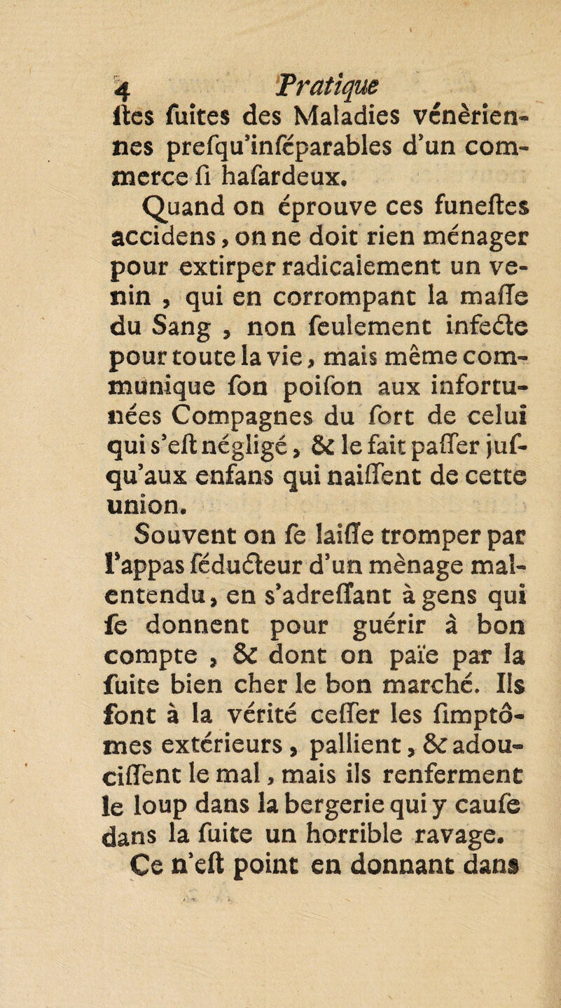 lies fuîtes des Maladies vénérien¬ nes prefqu’inféparables d’un com¬ merce fi hafardeux. Quand on éprouve ces funeltes accidens, on ne doit rien ménager pour extirper radicalement un ve¬ nin , qui en corrompant la maffe du Sang , non feulement infeéte pour toute la vie, mais même com¬ munique fon poifon aux infortu¬ nées Compagnes du fort de celui qui s’eft négligé, & le fait paffer juf- qu’aux enfans qui naiffent de cette union. Souvent on fe laiffe tromper par l’appas féduéleur d’un ménage mal¬ entendu, en s’adreffant à gens qui fe donnent pour guérir à bon compte , & dont on paie par la fuite bien cher le bon marché. Us font à la vérité ceflTer les fimpto- mes extérieurs , pallient, & adou- ciffent le mal, mais ils renferment le loup dans la bergerie qui y caufe dans la fuite un horrible ravage. Ce n’eft point en donnant dans