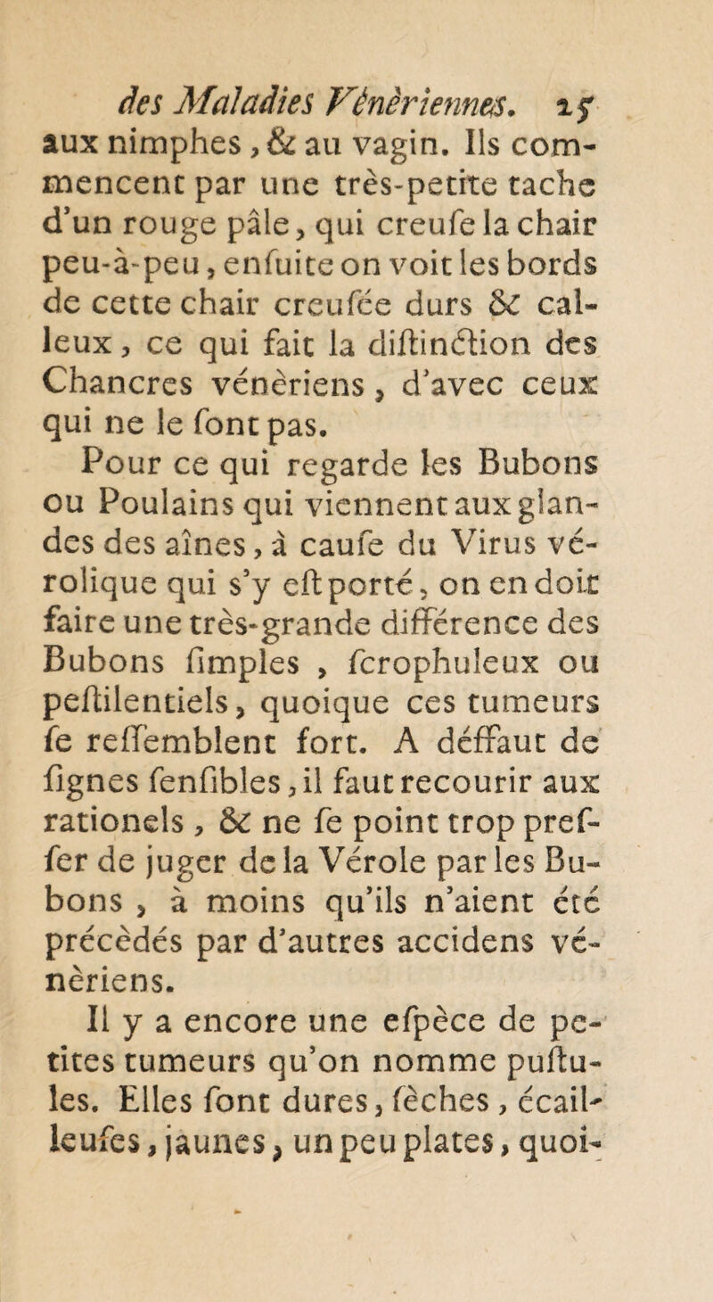 aux nimphes, & au vagin. Ils com¬ mencent par une très-petite tache cTun rouge pâle, qui creufe la chair peu-à-peu, enfuite on voit les bords de cette chair creufée durs &C cal¬ leux, ce qui fait la diftindion des Chancres vénériens, d'avec ceux qui ne le font pas. Pour ce qui regarde les Bubons ou Poulains qui viennent aux glan¬ des des aines, à caufe du Virus vé- rolique qui s’y eft porté , on en doit faire une très-grande différence des Bubons fimples , fcrophuleux ou peftilentiels, quoique ces tumeurs fe reffemblent fort. A déffaut de fignes fenfibles, il faut recourir aux rationds , & ne fe point trop pref- fer de juger de la Vérole par les Bu¬ bons > à moins qu’ils n’aient été précédés par d’autres accidens vé¬ nériens. Il y a encore une efpèce de pe¬ tites tumeurs qu’on nomme pullu¬ les. Elles font dures, fèches , écaiP leufes, jaunes, un peu plates, quoi-