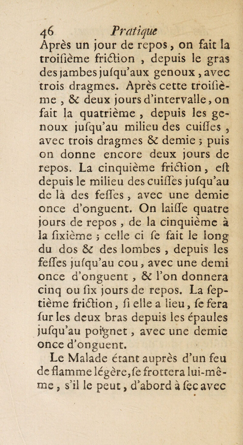 Après un jour de repos, on fait la troifième friélion , depuis le gras des jambes jufqu’aux genoux, avec trois dragmes. Après cette troifiè¬ me , & deux jours d’intervalle, on fait la quatrième , depuis les ge¬ noux jufqu’au milieu des cuiflfes 5 avec trois dragmes & demie 5 puis on donne encore deux jours de repos. La cinquième friétion, eft depuis îe milieu des cuiilès jufqu’au de là des fefles, avec une demie once d’onguent. On laiffe quatre jours de repos, de la cinquième à la fixième 5 celle ci fe fait le long du dos & des lombes , depuis les feffes jufqu’au cou, avec une demi once d’onguent , & l’on donnera cinq ou fix jours de repos. La fep- tième friétion, fi elle a lieu, fe fera furies deux bras depuis les épaules jufqu’au poignet, avec une demie once d’onguent. Le Malade étant auprès d’un feu de flamme légère,fe frottera lui-mê¬ me ? s’il le peut, d’abord à fcc avec