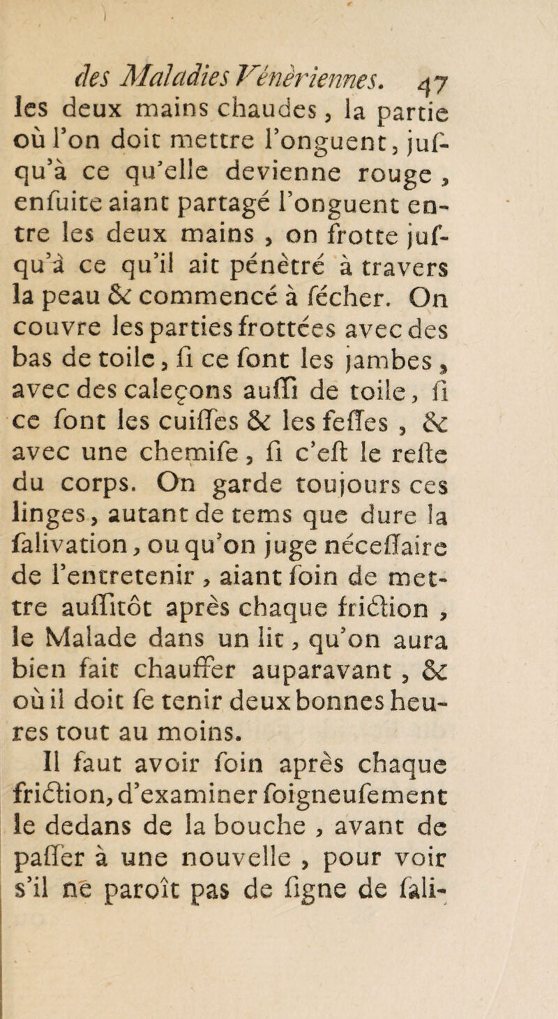 les deux mains chaudes, la partie où Ton doit mettre l’onguent, juf- qu’à ce qu'elle devienne rouge , enfuite aiant partagé l’onguent en¬ tre les deux mains , on frotte juf- qu a ce qu’il ait pénètre à travers la peau & commencé à fécher. On couvre les parties frottées avec des bas de toile , fi ce font les jambes > avec des caleçons auffi de toile, fi ce font les cuiflTes & les feffes , & avec une chemife, fi c’eft le relie du corps. On garde toujours ces linges, autant de tems que dure la falivation, ou qu’on juge néceflaire de l’entretenir , aiant foin de met¬ tre auffitôt après chaque friélion , le Malade dans un lit, qu’on aura bien fait chauffer auparavant , 5c où il doit fe tenir deux bonnes heu¬ res tout au moins. Il faut avoir foin après chaque friélion, d’examiner foigneufement le dedans de la bouche , avant de paffer à une nouvelle , pour voir s’il ne paroît pas de figne de fali-