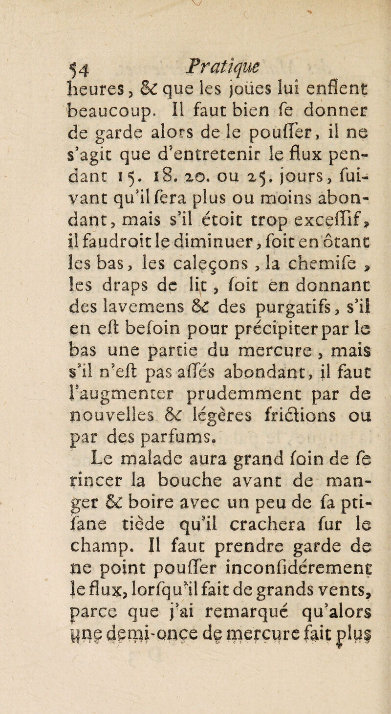 heures, & que les jolies lui enflent beaucoup. Il faut bien fe donner de garde alors de le pouffer, il ne s’agit que d'entretenir le flux pen¬ dant 15. 1 S. 20, ou 25, jours, fui- vant qu’il fera plus ou moins abon¬ dant , mais s'il étoit trop exceffif» il faudroit le diminuer, foit en ôtant les bas, les caleçons , la chemife * les draps de lit , foit en donnant des lavemens &C des purgatifs, s’il en eft befoin pont précipiter par le bas une partie du mercure , mais s'il n'eft pas ailés abondant, il faut l’augmenter prudemment par de nouvelles & légères frictions ou par des parfums. Le malade aura grand foin de fe rincer la bouche avant de man¬ ger & boire avec un peu de fa pti- fane tiède qu'il crachera fur le champ. Il faut prendre garde de ne point pouffer inconfidérement Je flux? lorfqual fait de grands vents, parce que j’ai remarqué qu’alors Une demi-once de mercure fait j>lu§