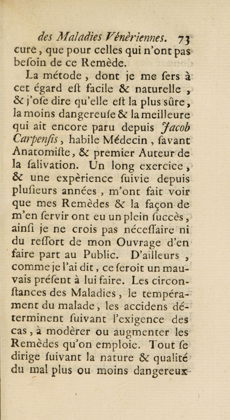 cure, que pour celles qui n’ont pas befoin de ce Remède. La métode , dont je me fers à cet egard eft facile & naturelle , & j’ofe dire qu’elle eft la plus sûre, la moins dangereufe& lameilleure qui ait encore paru depuis Jacob Carpenjis, habile Médecin , favant Anatomifte, & premier Auteur de la faiivation. Un long exercice, & une expérience fuivie depuis plufieurs années , m’ont fait voir que mes Remèdes & la façon de m’en fervir ont eu un plein fuccès, ainfi je ne crois pas néceffaire ni du reffort de mon Ouvrage d’en faire part au Public. D’ailleurs , comme je l’ai dit, ce feroit un mau¬ vais préfent à lui faire. Les circon- ftances des Maladies , le tempéra¬ ment du malade , les accidens dé¬ terminent fuivant l’exigence des cas, à modérer ou augmenter les Remèdes qu’on emploie. Tout fe dirige fuivant la nature & qualité du mal plus ou moins dangereux- 1