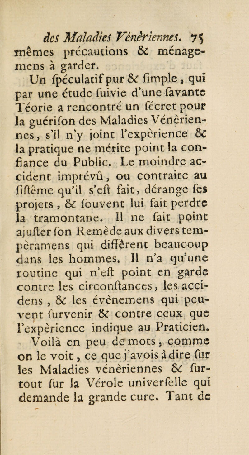 mêmes précautions ÔC ménage- mens à garder. Un fpéculatif pur &C (impie, qui par une étude fume d’une favante ïéorie a rencontré un fécret pour la guérifon des Maladies Vénérien¬ nes, s’il n’y joint l’expérience &C la pratique ne mérite point la con¬ fiance du Public. Le moindre ac¬ cident imprévû, ou contraire au fiftême qu'il s’eft fait, dérange fes projets , & fouvent lui fait perdre la tramontane. Il ne fait point ajufterfon Remède aux divers tem- pèramens qui diffèrent beaucoup dans les hommes. Il na qu’une routine qui n’eft point en garde contre les circonftances, les acci- dens , & les évènemens qui peu¬ vent furvenir & contre ceux que l’expérience indique au Praticien. Voilà en peu de mots, comme on le voit, ce que j’avois adiré fur les Maladies vénériennes & fur- tout fur la Vérole univerfelle qui demande la grande cure. Tant de