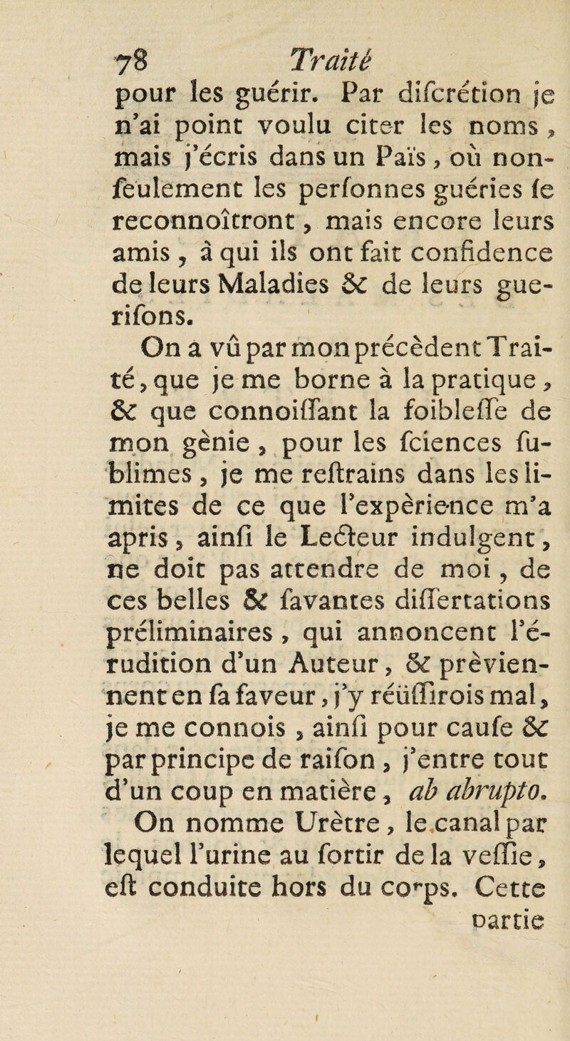 pour les guérir. Par difcrétion je n’ai point voulu citer les noms , mais j’écris dans un Fais, où non- feulement les perfonnes guéries le reconnoîtront, mais encore leurs amis j à qui ils ont fait confidence de leurs Maladies &C de leurs gue- rifons. On a vû par mon précèdent Trai¬ té, que je me borne à la pratique, Sc que connoiffant la foibleffe de mon génie , pour les fciences fu- blimes , je me reftrains dans les li¬ mites de ce que l’expérience m’a apris, ainfi le Leéteur indulgent, ne doit pas attendre de moi, de ces belles & lavantes diHertations préliminaires , qui annoncent l’é¬ rudition d’un Auteur, & prévien¬ nent en fa faveur, j’y réiiffirois mal, je me connois, ainfi pour caufe &c par principe de raifon , j’entre tout d’un coup en matière, ah abrupto, On nomme Urètre, le canal par lequel l’urine au fortir delà veffie, eft conduite hors du co^ps. Cette oartïe t