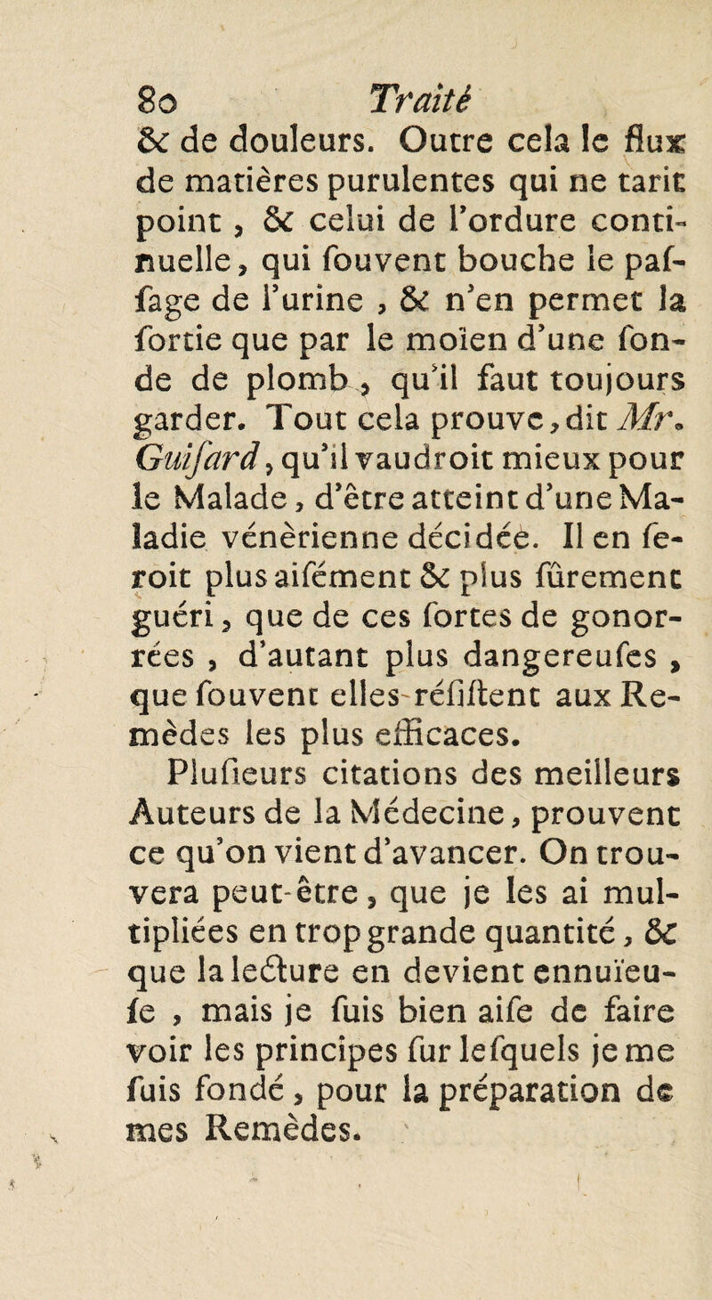 & de douleurs. Outre cela le flux; de matières purulentes qui ne tarie point, & celui de l'ordure conti¬ nuelle, qui fouvent bouche le paf- fage de l’urine , & n’en permet la fortie que par le moien d’une fon¬ de de plomb * qu’il faut toujours garder. Tout cela prouve,dit Mî\ Guifard, qu’il vaudroit mieux pour le Malade, d’être atteint d’une Ma¬ ladie vénérienne décidée. Il en fe- roit plus aifément & plus fûremenc guéri, que de ces fortes de gonor- rées , d’autant plus dangereufes , que fouvent elles^réfiftent aux Re¬ mèdes les plus efficaces. Plufieurs citations des meilleurs Auteurs de la Médecine, prouvent ce qu’on vient d’avancer. On trou¬ vera peut-être, que je les ai mul¬ tipliées en trop grande quantité, &C que laledure en devient ennuïeu- fe , mais je fuis bien aife de faire voir les principes fur lefquels je me fuis fondé, pour la préparation de mes Remèdes.