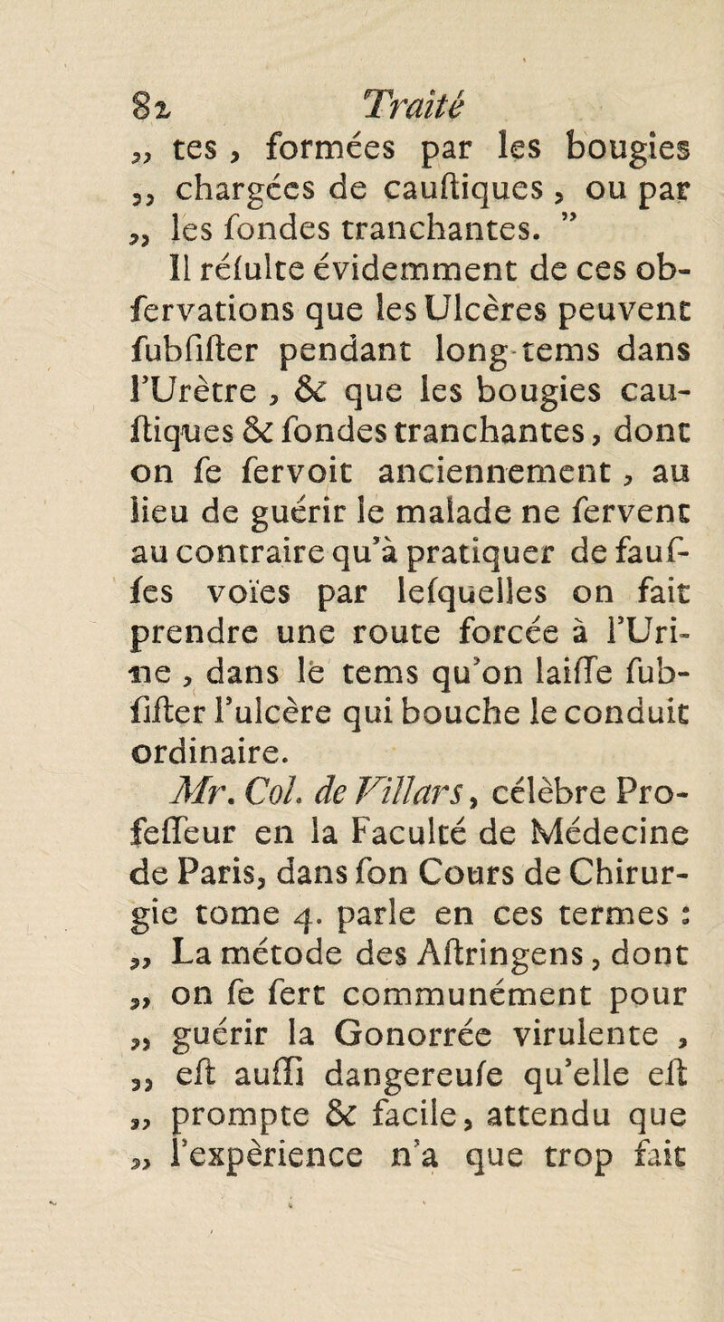 8 % Traité „ tes , formées par les bougies 35 chargées de cauftiques , ou par 3, les fondes tranchantes. 11 réiulte évidemment de ces ob- fervations que les Ulcères peuvent fubfifter pendant long rems dans rUrètre , 6c que les bougies eau- ftiques & fondes tranchantes, dont on fe fervoit anciennement, au lieu de guérir le malade ne fervent au contraire qu’à pratiquer de fauf- fes voies par lefquelles on fait prendre une route forcée à l’Uri- ne , dans le tems qu'on laifTe fub¬ fifter l’ulcère qui bouche le conduit ordinaire. Mr. Col. de Viïïars, célèbre Pro- feffeur en la Faculté de Médecine de Paris, dans fon Cours de Chirur¬ gie tome 4. parle en ces termes : „ La métode des Altringens, dont 3, on fe fert communément pour „ guérir la Gonorrée virulente , 3, eft aufli dangereufe qu’elle elt ,, prompte & facile, attendu que s, l'expérience n’a que trop fait