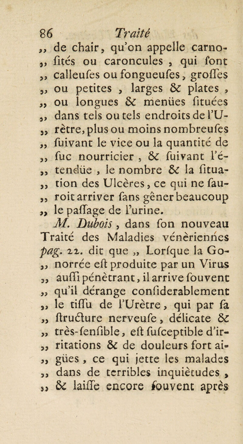 „ de chair, qu'on appelle carno- „ fîtes ou caroncules , qui font „ calleufes oufongueufes, groffes ,, ou petites , larges & plates , ,, ou longues & menües fituées „ dans tels ou tels endroits de TU- 3, rètre, plus ou moins nombreufes „ fuivant le vice ou la quantité de 33 fuc nourricier 5 & fuivant Té- 33 tendüe , le nombre & la fitua- 3, tion des Ulcères, ce qui ne fau- s, roit arriver fans gêner beaucoup 33 le paffage de farine, M. Dubois 3 dans fon nouveau Traité des Maladies vénériennes pag. iz. dit que „ Lorfque la Go- 33 norrée eft produite par un Virus 33 auffi pénétrant , il arrive fouvent „ qu'il dérange confiderablement 3, le tiffu de TUrètre, qui par fa 3, ftrudure nerveufe, délicate ÔC 3, très-fenfible, eft fufceptible d'ir- 33 ritations & de douleurs fort ai« 3, gües , ce qui jette les malades 33 dans de terribles inquiétudes , sj ôc laiffe encore fouvent après