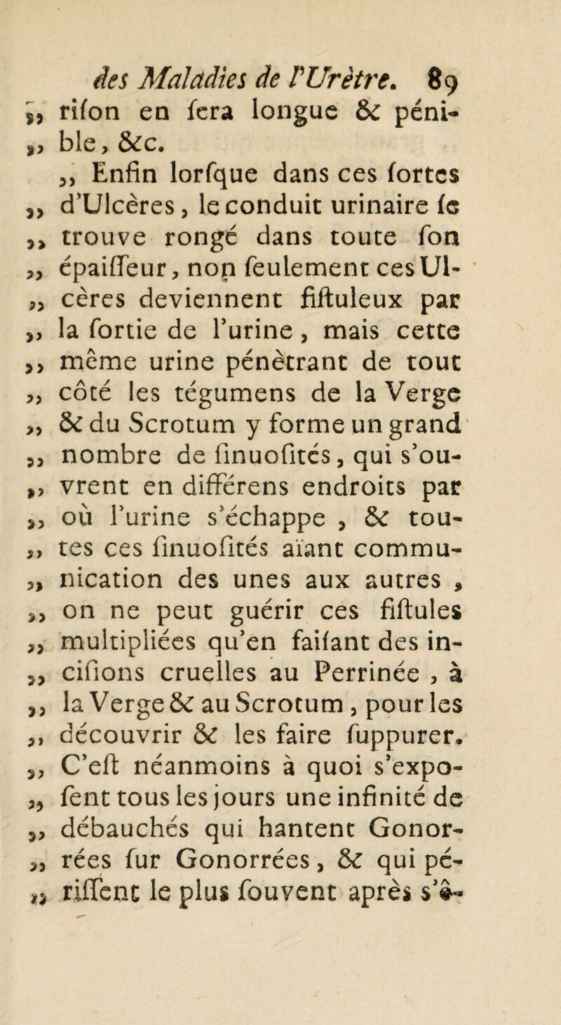 s, rifon en fera longue & péni- ble, &c. 3, Enfin lorfque dans ces fortes d’Ulcères, le conduit urinaire fe 3> trouve rongé dans toute Ton ,3 épaiflfeur, non feulement ces Ul- 33 cères deviennent fiftuleux par ,, la fortie de l’urine, mais cette >> même urine pénétrant de tout ,, côté les tégumens de la Verge & du Scrotum y forme un grand 53 nombre de finuofités, qui s’ou- ,, vrent en dififérens endroits par j5 où l’urine s’échappe 3 & tou- ,, tes ces finuofités aiant commu- nication des unes aux autres * on ne peut guérir ces fiftules „ multipliées qu’en faifant des in- j, cifions cruelles au Perrinée , à 3 3 la Vergeôc auScrotum , pour les 3, découvrir & les faire fuppurer. 3, C’eft néanmoins à quoi s’expo- fent tous les jours une infinité de 33 débauchés qui hantent Gonor- 33 rées fur Gonorrées, & qui pé- i) riffenc le plus fouvent après $’£*»