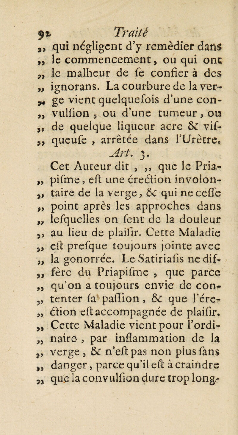 qui négligent d'y remédier dans ,, le commencement, ou qui ont „ le malheur de fe confier à des „ ignorans. La courbure de la ver- ^ ge vient quelquefois d’une con- ,, vulfion , ou d’une tumeur, ou „ de quelque liqueur acre &C vif- 3, queufe , arrêtée dans bUretre* Art. 3. Cet Auteur dit , 55 que le Pria- „ pifme, eft une çreétion involon- 3, taire de la verge, & qui ne celle „ point après les approches dans „ lefquelles on fent de la douleur 3, au lieu de plaifir. Cette Maladie 3, eft prefque toujours jointe avec 3, la gonorrée. Le Satiriafis nedif- 33 fère du Priapifme 3 que parce 3, qu’on a toujours envie de con<» tenter fa paiïion, & que l’ére- „ cfion eft accompagnée de plaifir* 33 Cette Maladie vient pour l’ordi- 33 naire 3 par inflammation de la 3, verge, & n’eftpas non plus fans 33 danger, parce qu’il eft à craindre 33 que la convulfion dure trop long-