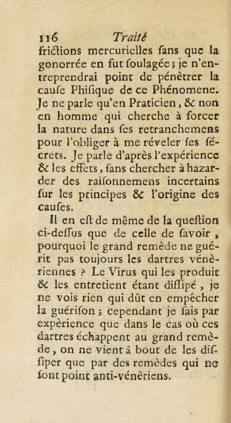 friéhons mercurielles fans que îa gonorrée en futfoulagées je n’en¬ treprendrai point de pénétrer la caiife Phifique de ce Phénomène. Je ne parle qu5en Praticien, & non qn homme qui cherche à forcer îa nature dans fes retranchement pour l’obliger à me révéler fes fé- crets. Je parle diaprés l'expérience & les effets , fans chercher à hazar- der des raifonnemens incertains fur les principes ôc forigine des caufes. Il en eftde même de la queflion ci-defTiis que de celle de favoir s pourquoi le grand remède ne gué¬ rit pas toujours les dartres véné¬ riennes ? Le Virus qui les produit & les entretient étant diffipé , je ne vois rien qui dût en empêcher îa guérifon > cependant je fais par expérience que dans le cas où ces dartres échappent au grand remè¬ de > on ne vient à bout de les dit fiper que par des remèdes qui no font point anti-vénériens.