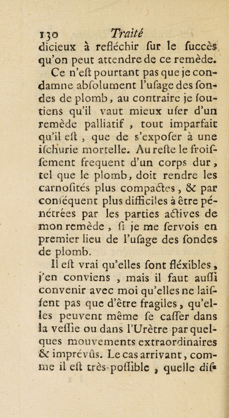 t}o Traité dicieux à réfléchir fur le fuccès qu’on peut attendre de ce remède. Ce n’eft pourtant pas que je con¬ damne abfoiument Tufage des fon¬ des de plomb, au contraire je fou- tiens qu’il vaut mieux ufer d’un remède palliatif , tout imparfait qu’il eft , que de s’expofer à une ifcHurie mortelle. Aurefte le froif- fement frequent d’un corps dur, tel que le plomb, doit rendre les carnofités plus compactes , & par conféquent plus difficiles à être pé¬ nétrées par les parties aétives de mon remède > fi je me fervois en premier lieu de l’ufage des fondes de plomb. 11 eft vrai qu’elles font flexibles » fen conviens , mais il faut aufïl convenir avec moi qu’elles ne laif- fent pas que d’être fragiles, qu’el¬ les peuvent même fe caflfer dans la vefîie ou dans l’Urètre par quel¬ ques mouvements extraordinaires Se imprévus. Le cas arrivant, com¬ me il eft très pofîible % quelle dif*