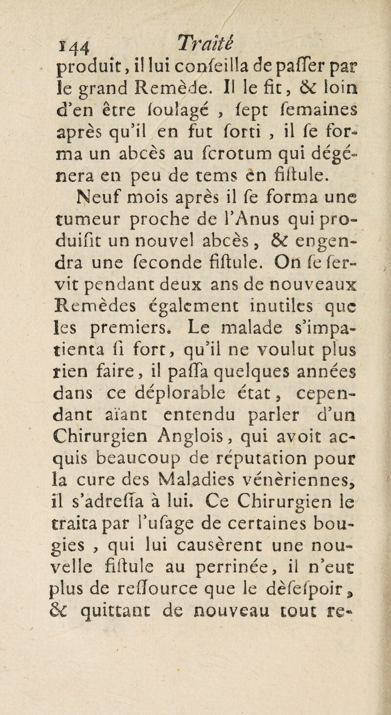 ï44 Traité produit, î! lui confeilla de pafifer par le grand Remède. Il le fît, & loin d'en être foulage , fept fe ma in es après qu'il en fut forti , il fe for¬ ma un abcès au fcrotum qui dégé¬ néra en peu de tems en fiftule. Neuf mois après il fe forma une tumeur proche de l'Anus qui pro¬ duire un nouvel abcès, & engen¬ dra une fécondé fiftule. Onfefer- vit pendant deux ans de nouveaux Remèdes également inutiles que les premiers. Le malade s'impa¬ tienta fil fort, qu'il ne voulut plus rien faire, il paffa quelques années dans ce déplorable état, cepen¬ dant aïant entendu parler d'un Chirurgien Ânglois, qui avoir ac¬ quis beaucoup de réputation pour la cure des Maladies vénériennes* il s’adrefia à lui. Ce Chirurgien le traita par i'ufage de certaines bou¬ gies , qui lui causèrent une nou¬ velle fiftule au perrinée, il n'eut plus de reflource que le dèfefpoir * & quittant de nouveau tout re«