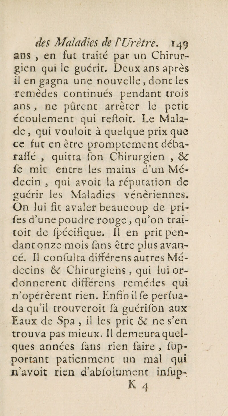 ans , en fut traire par un Chirur¬ gien qui le guérit. Deux ans après il en gagna une nouvelle, dont les remèdes continués pendant trois ans, ne purent arrêter le petit écoulement qui reftoît. Le Mala¬ de , qui vouloit à quelque prix que ce fut en être promptement déba- rafté , quitta Ton Chirurgien , &C fe mit entre les mains d’un Mé¬ decin , qui avoit la réputation de guérir les Maladies vénériennes. On lui fit avaler beaucoup de pri- fe s d’une poudre rouge, qu’on trai- toit de fpécifique. Il en prit pen¬ dant onze mois fans être plus avan¬ cé. Il confulta diftérens autres Mé¬ decins & Chirurgiens, qui lui or¬ donnèrent différens remèdes qui n'opérèrent rien. Enfin il fe perfua- da qu’il trouveroit fa guérifon aux Eaux de Spa , il les prit & 11e s’en trouva pas mieux. Il demeuraquel- ques années fans rien faire , ap¬ portant patienment un mal qui n’avoit rien d’abfoiument infup-