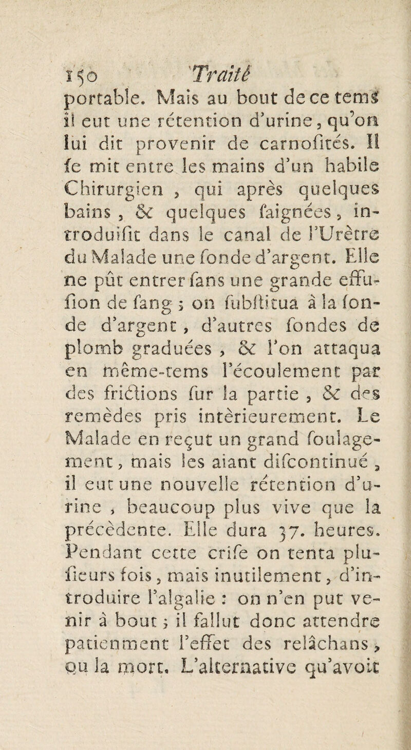 portable. Mais au bout de ce tctni il eut une rétention d’urine, qu’on lui dit provenir de caroofités. Il fe mit entre les mains d’un habile Chirurgien , qui après quelques bains, & quelques faignées, in» troduifît dans le canal de l’Urètre du Malade une fonde d’argent. Elle ne pût entrer fans une grande effu- fion de fang s on fubfh'tua à la fon¬ de d’argent, d’autres fondes de plomb graduées , & l’on attaqua en même-rems l’écoulement par des fridlions fur la partie , & des remèdes pris intérieurement. Le Malade en reçut un grand foulago¬ nie nt , mais les aiant difcontinué , il eut une nouvelle rétention d’u¬ rine , beaucoup plus vive que la précédente. Elle dura 37. heures. Pendant cette crife on tenta pla¬ ideurs fois, mais inutilement, d’in¬ troduire l’algalie : on n’en put ve¬ nir à bout s d fallut donc attendre ■ patienment l’effet des relâchans, qu la mort. L’alternative qu’avoir