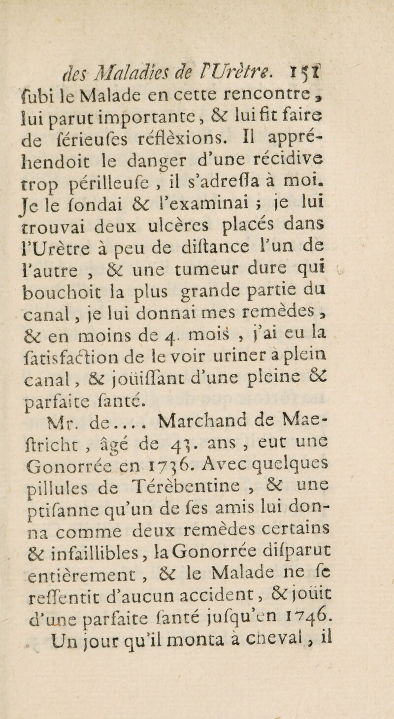 fubi le Malade en cette rencontre » lui parut importante, & lui fit faire de férieufes réflèxions. Il appré- hendoit le danger d’une récidive trop périlleufe , il s’adrefia à moi. Je le fondai ÔC l’examinai ; je lui trouvai deux ulcères placés dans l’Urètre à peu de diltance l’un de l'autre , & une tumeur dure qui bouchoit la plus grande partie du canal, je lui donnai mes remèdes , tk en moins de 4. mois , j’ai eu la fatisfaéfion de le voir uriner a plein canal, 8£ joüiffant d’une pleine ôC parfaite fanté. Mr. de_Marchand de Mae- flricht , âgé de 41. ans , eut une Gonorrée en 1736. Avec quelques pillules de Térèbentine , & une ptifanne qu’un de les amis lui don¬ na comme deux remèdes certains & infaillibles, la Gonorrée difparut entièrement , & le Malade ne fc reflentit d’aucun accident, & jouit d'une parfaite fanté jufqu’en 1746. Un jour qu’il monta a cheval, il