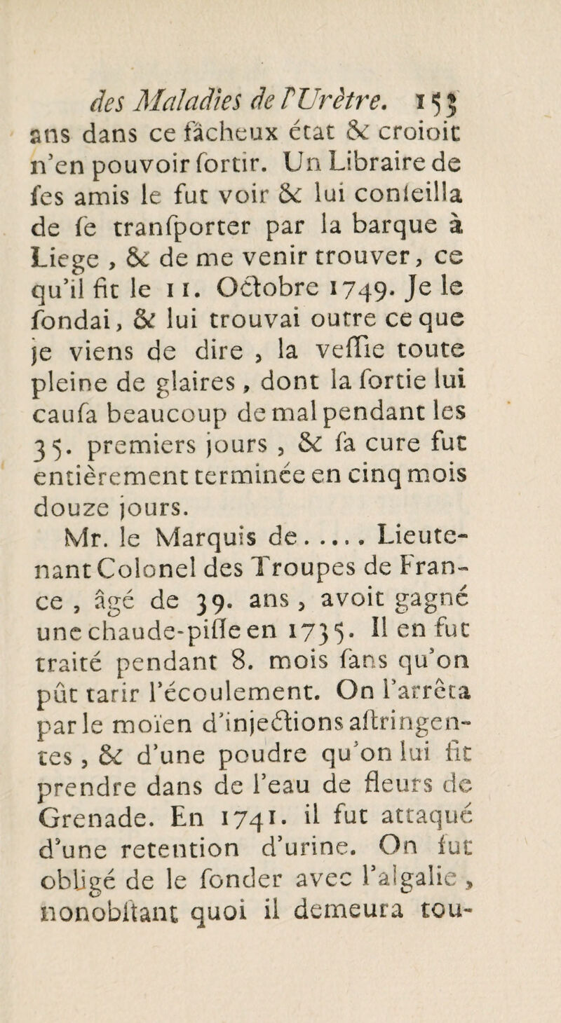 ans dans ce fâcheux état & croioit n’en pouvoir fortir. Un Libraire de fes amis le fut voir ôc lui conleilla de fe tranfporter par la barque à Liege , & de me venir trouver, ce qu’il fit le 11. Octobre 1749- Je le fondai, & lui trouvai outre ce que je viens de dire , la vefTie toute pleine de glaires , dont la fortie lui caufa beaucoup de mal pendant les 35. premiers jours , & fa cure fut entièrement terminée en cinq mois douze jours. Mr. le Marquis de.Lieute¬ nant Colonel des Troupes de Fran¬ ce , âgé de 39. ans , avoit gagné unechaude-pifleen 1735- Il en fut traité pendant 8. mois fans qu’on pût tarir l’écoulement. On l’arrêta parle moïen d’injeétionsaitringen- tes j & d’une poudre qu’on lui fit prendre dans de l’eau de fleurs de Grenade. En 1741- il fut attaqué d’une rétention d’urine. On fut obligé de le fonder avec l’algalie , nonobftant quoi il demeura tou-