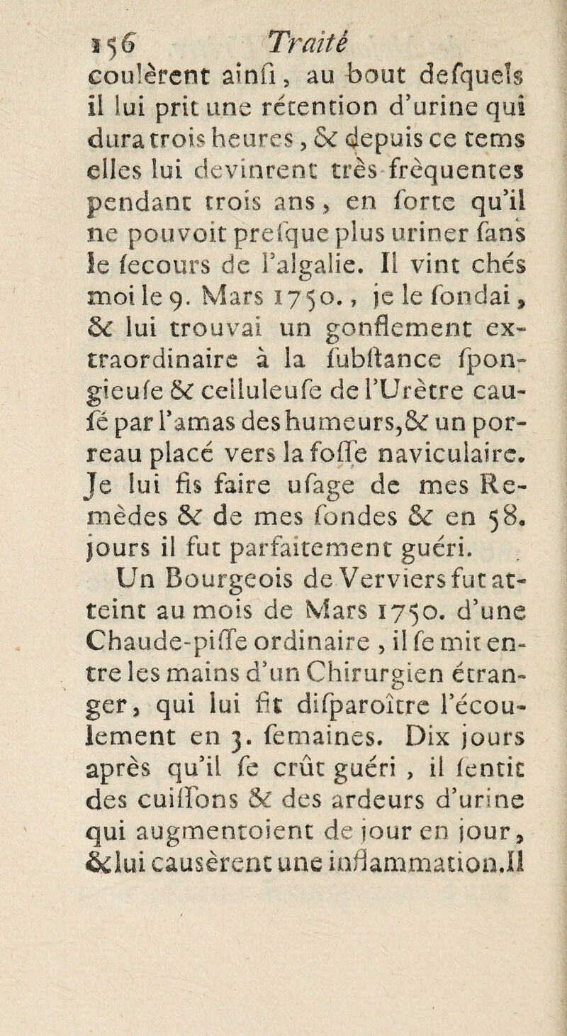 coulèrent ainfi, au bout defquels Il lui prit une rétention d'urine qui dura trois heures, & depuis ce tems elles lui devinrent très frequentes pendant trois ans, en forte qu'il ne pouvoir prefque plus uriner fans le fecours de l'algalie. Il vint chés moi le 9. Mars 1750., je le fondai, 6C lui trouvai un gonflement ex¬ traordinaire à la fubflance fpon- gieufe & celluleufe de l’Urètre cau- fé par l'amas des humeur s, & un por¬ reau placé vers la folle naviculaire. Je lui fis faire ufage de mes Re¬ mèdes &f de mes fondes Sc en 58. jours il fut parfaitement guéri. Un Bourgeois de Verviers fut at¬ teint au mois de Mars 1750. d'une Chaude-pilTe ordinaire , il fe mit en¬ tre les mains d'un Chirurgien étran¬ ger, qui lui fit difparoître l'écou¬ lement en 3. femaines. Dix jours après qu'il fe crût guéri , il fentic des cuiffbns & des ardeurs d'urine qui augmentoient de jour en jour, &kn causèrent une inflammation.!!