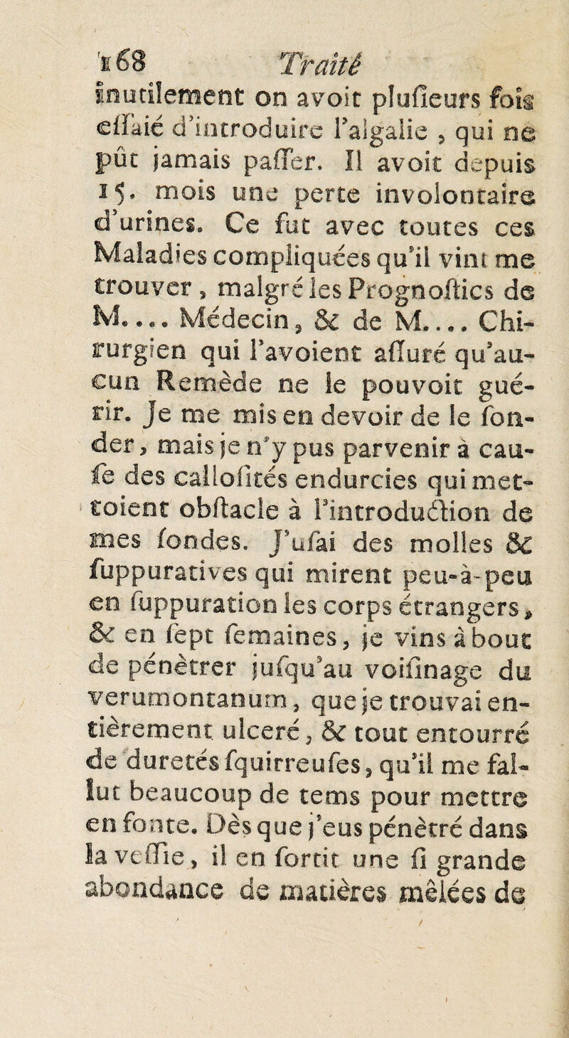 inutilement on avoir plufleurs fois cfîaié d’introduire l’algàlie , qui ne pût jamais paffer, Il avoir depuis 15» mois une perte involontaire d’urines» Ce fut avec toutes ces Maladies compliquées qu i! vint me trouver» malgré les Prognoftics de M* • • • Médecin, & de M_Chi¬ rurgien qui l’avoient afïuré qu’au¬ cun Remède .ne le pouvoir gué¬ rir. je me mis en devoir de le fon¬ der , mais je rfy pus parvenir à eau- fe des eaüofités endurcies qui met- toient obitacle à ^introduction de mes fondes. J’ufai des molles & fuppuratîves qui mirent peu-à-peu en fuppuration les corps étrangers* & en ièpt femaines» je vins à bout de pénétrer jufqu’au voiiinage du verutnontanum » que je trouvai en¬ tièrement. ulcéré, & tout encourra de duretés fquirreufes, qu’il me fal¬ lut beaucoup de tems pour mettre en fonte. Dès que j’eus pénétré dans lavefFie, il en forcit une fi grande abondance de matières mêlées de