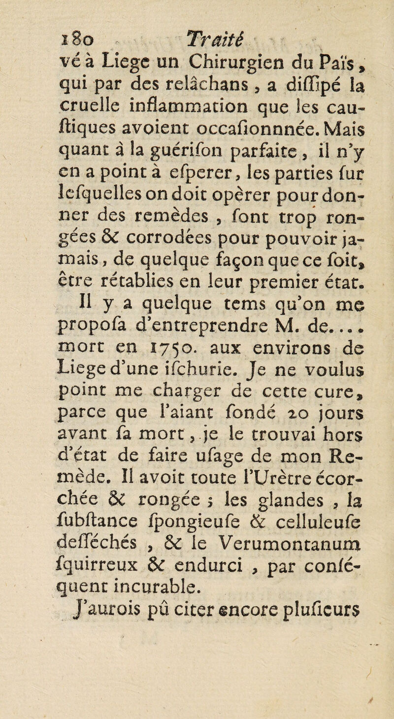 vé à Liege un Chirurgien du Pâïs » qui par des relâchans , a diffipé la cruelle inflammation que les eau- ftiques avoient oecafionnnée. Mais quant à la guérifon parfaite , il n’y en a point à efperer, les parties fur lefquelles on doit opérer pour don¬ ner des remèdes 5 font trop ron¬ gées & corrodées pour pouvoir ja¬ mais , de quelque façon que ce foit» être rétablies en leur premier état. Il y a quelque tems qu’on me propofa d’entreprendre M. de.... mort en 1750. aux environs de Liege d’une ifehurie. Je ne voulus point me charger de cette cure, parce que l’aiant fondé 20 jours avant fa mort, je le trouvai hors d’état de faire ufage de mon Re¬ mède. Il avoir toute l’Urètre écor¬ chée & rongée 1 les glandes ? la fubftance fpongieufe & ceiîuleufe deflféchés , & le Ver union tanum fquirreux &: endurci , par confé- quent incurable, j’aurois pû citer encore pluficurs