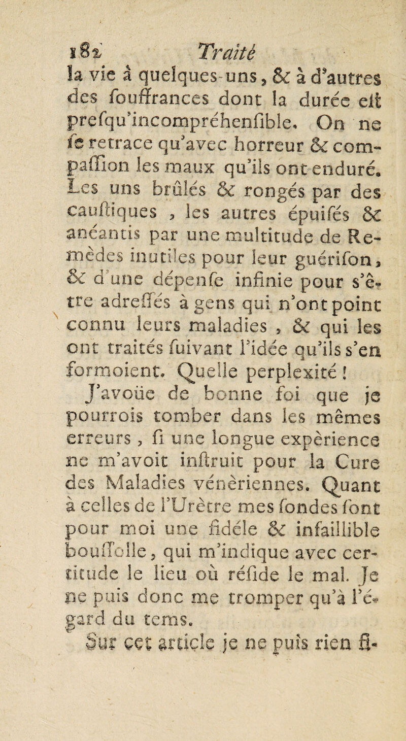 îa vie â quelques uns, & à d'autres des fouffrances dont la durée eût prefqu'incampréhenflble* On ne ïb retrace qu'avec horreur & com- paffion les maux qu'ils ont enduré. Les uns brûlés & rongés par des caufdques , les autres épuifés ÔC anéantis par une multitude de Re¬ mèdes inutiles pour leur guérifon* & d une dépenfe infinie pour s'ê* tre adrefiés à gens qui n'ont point connu leurs maladies , & qui les ont traités fuivant l'idée qu'ils s’eu formoient. Quelle perplexité ! J'avoûe de bonne foi que je pourrois tomber dans les mêmes erreurs, fi une longue expérience ne m'avoit inftruit pour la Cure des Maladies vénériennes. Quant à celles de l’Urètre mes fondes font pour moi une fidèle & infaillible bouffolle, qui m'indique avec cer¬ titude le lieu où réfide le mal Je ne puis donc me tromper qu'à l'e* gard du terris. 8m çç% article je ne puis ri en fi-