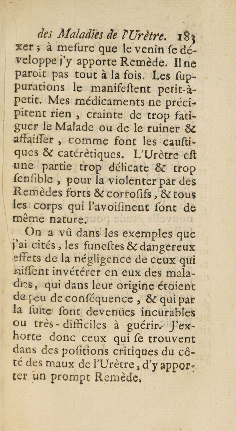 xer ; à mefure que le venin fe dé¬ veloppe jy apporte Remède. Ilne paroit pas tout à la fois. Les fup- purations le manifeftent petit-à- petit. Mes médicaments ne préci¬ pitent rien , crainte de trop fati¬ guer le Malade ou de le ruiner &C afïaiffer > comme font les caufti- ques & catérètiques. L'Urètre eft une partie trop délicate & trop fenfible , pour la violenter par des Remèdes forts & corrofifs, & tous les corps qui l’avoifinent font de même nature. On a vû dans les exemples que j ai cités, les funeftes & dangereux effets de la négligence de ceux qui niffent invétérer en eux des mala¬ dies, qui dans leur origine étoient de peu deconféquence , & qui par la fuite font devemies incurables ou très - difficiles à guérir. J'ex¬ horte donc ceux qui fe trouvent dans des pofitions critiques du cô¬ té des maux de l'Urètre , d'y appor¬ ter un prompt Remède,