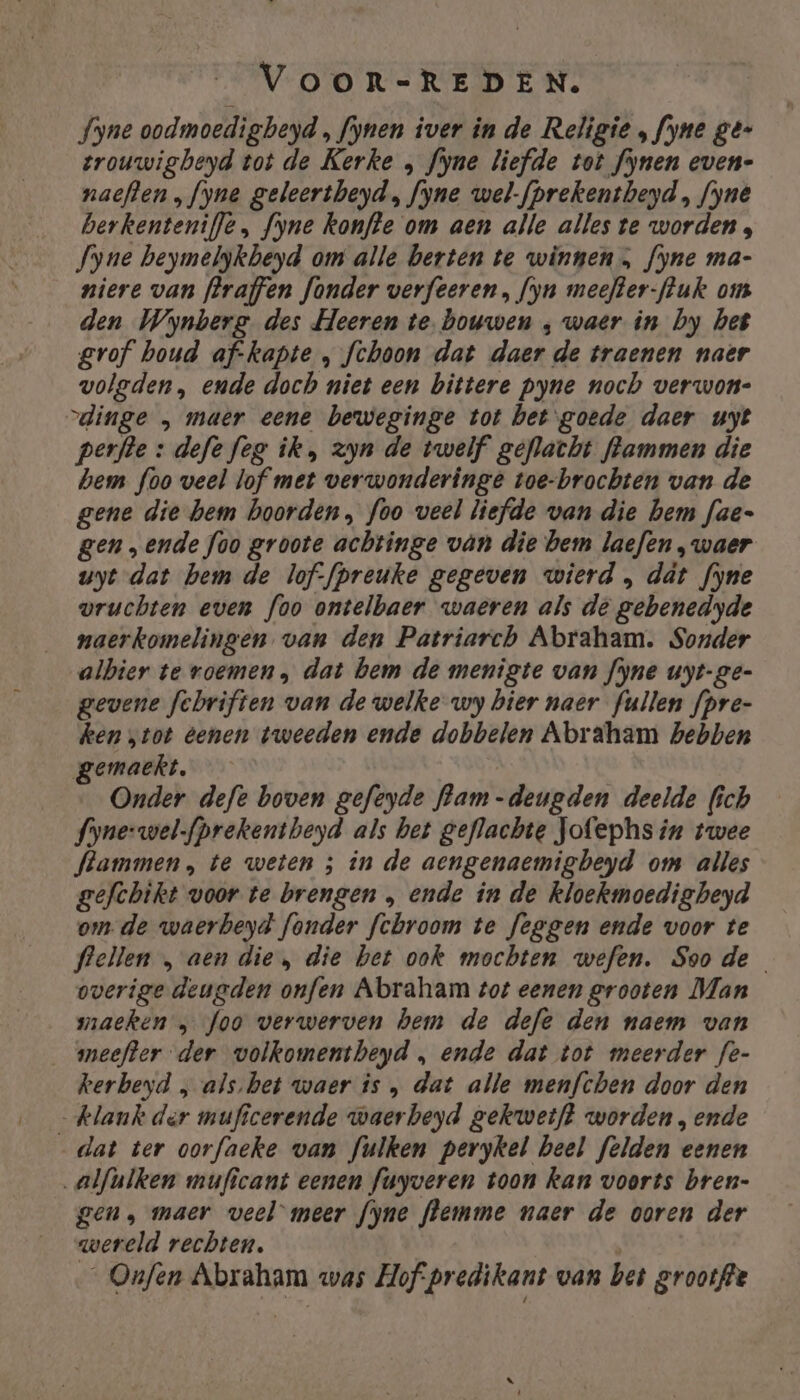 fyne oodmoedigbeyd , fynen iver in de Religie „ fyne gé- trouwigbeyd tot de Kerke , fyne liefde tot fynen even- nacften „fyne geleertheyd, fyne wel-fprekentbeyd , fynê berkenteniffe , fyne konfte om aen alle alles te worden, Jyne beymelykbeyd om alle berten te winnen, fyne ma- niere van flraffen fonder verfeeren, fyn meefter-fuk om den Wynberg des Heeren te bouwen ‚ waer in by het gvof boud af-kapte , fchoon dat daer de traenen naer volgden, ende doch niet een bittere pyne noch verwon- „dinge „ maer eene beweginge tot betgoede daer uyt perfte : defe feg ik, zyn de twelf geflacht hammen die hem foo veel lof met verwonderinge toe-brochten van de gene die hem boorden, foo veel liefde van die hem fae- gen „ende foo groote achtinge ván die bem laefen, waer uyt dat hem de lof-fpreuke gegeven wierd , dat fyne vruchten even foo ontelbaer waeren als de gebenedyde naerkomelingen van den Patriarch Abraham. Sonder albier te roemen, dat bem de menigte van fyne uyt-ge- gevene febriften van de welke wy bier naer fullen fpre- ken „tot eenen tweeden ende dobbelen Abraham hebben gemaekt. Onder defe boven gefeyde flam-deugden deelde fich fyne-wel-fprekentbeyd als bet geflachte Jofephs in twee Stammen, te weten ; in de aengenaemigbeyd om alles gefchikt voor te brengen „ ende in de kloekmoedigbeyd om. de waerbeyd fonder fchbroom te feggen ende voor te flellen „ aen die, die bet ook mochten wefen. Soode overige deugden onfen Abraham tot eenen grooten Man maeken „ foo verwerven hem de defe den naem van meefter der volkomentheyd , ende dat tot meerder fe- kerbeyd „ als.bet waer is , dat alle menfchen door den klank der muficerende waerbeyd gekwetft worden, ende _dat ter oorfaeke wan fulken perykel heel felden eenen alfulken muficant eenen fuyveren toon kan voorts bren- gen, maer veel meer fyne flemme naer de ooren der wereld rechten. _ Onfen Abraham was Hofpredikant van bet grootffe