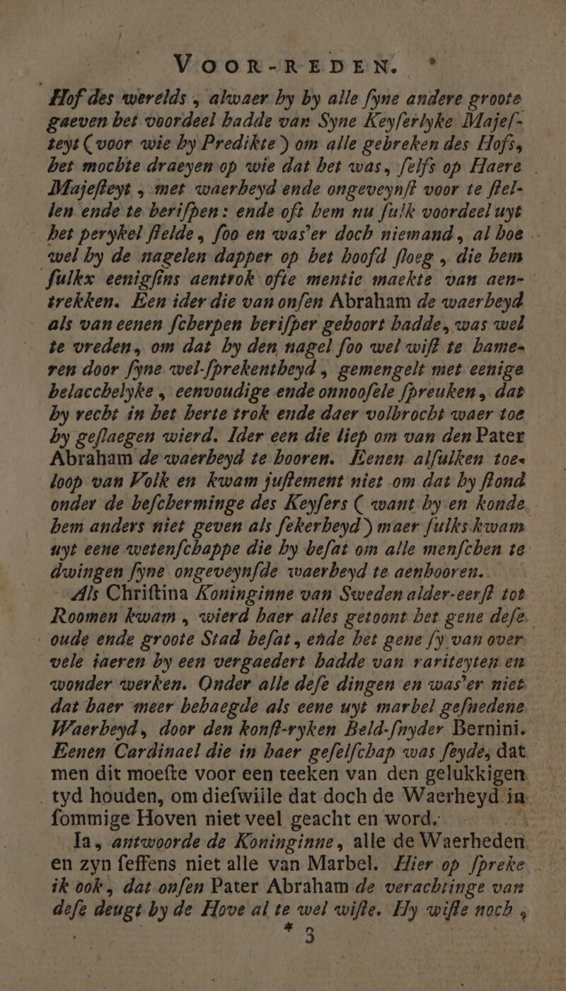 Hof des werelds „ alwaer by by alle fyne andere groote gaeven bet voordeel hadde van Syne Keyferbyke Majef- teyt (voor wie by Predikte ) om alle gebreken des Hofs; bet mocbte draeyen op wie dat bet was, felfs op Haere … Majefteyt „met waerbeyd ende ongeveynft voor te flel- len ende te berifpen: ende of hem nu fulk voordeel uyt het perykel flelde , foo en was'er doch niemand, al hoe — wel by de nagelen dapper op bet hoofd floeg die bem fulkx eenigfins aentvok ofte mentie maekte van aen- trekken. Een iderdie vanonfen Abraham de waerbeyd als vaneenen fcherpen berifper gehoort badde, was wel te vreden, om dat by den, nagel foo wel wijt te bames ren door fyne wel-fprekentheyd , gemengelt met eenige belacchelyke » eenvoudige ende onnoofele fpreuken , dat by recht in bet berte trok ende daer volbrocht waer toe by geflaegen wierd. Ider een die liep om van den Pater Abraham de waerbeyd te hooren. Mienen alfulken toes loop van Volk en kwam juftement niet om dat by flond onder de befcherminge des Keyfers C want by en konde hem anders niet geven als fekerbeyd) maer fulks kwam uyt eene wetenfchappe die by befat om alle menfchen te dwingen fyne ongeveynfde waerbeyd te aenbooren. Als Chritina Koninginne van Sweden alder-eerf? tot Roomen kwam , wierd haer alles getoont het gene defe. „oude ende groote Stad befat, ende bet gene fy van over. vele jaeren by een vergaedert hadde van rariteyten en wonder werken. Onder alle defe dingen en was’er niet dat baer meer behaegde als eene uyt marbel gefnedene Waerbeyd, door den konft-ryken Beld-fnyder Bernini. Benen Cardinael die in haer gefelfchap was feydeydat men dit moefte voor een teeken van den gelukkigen. ‚tyd houden, om diefwiile dat doch de Waerheyd in. fommige Hoven niet veel geacht en word, la, antwoorde de Koninginne, alle de Nitro | ik ook, dat onfen Pater Abraham de verachtinge van zi deugt byde Hove al et wel id Hy ONE noch , 3