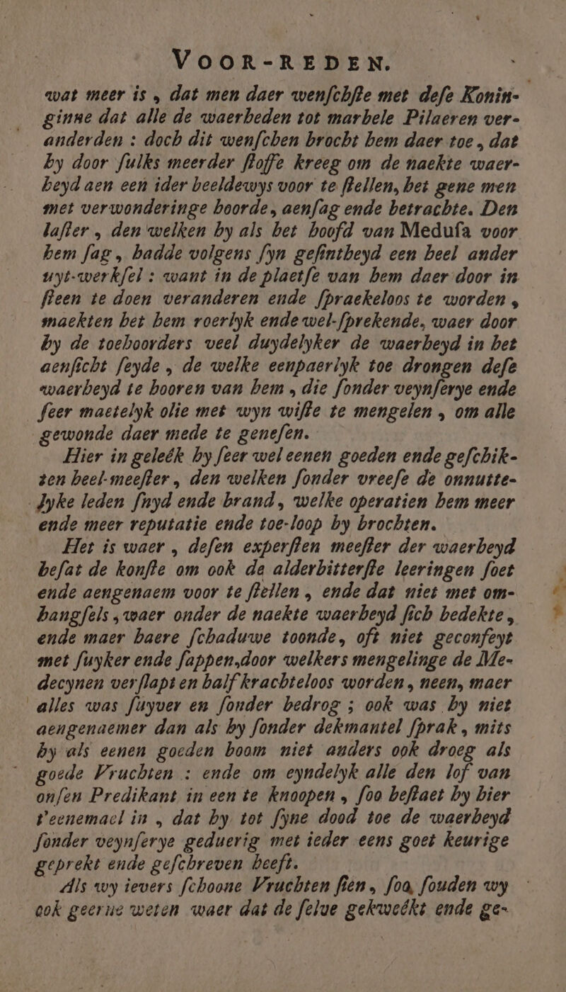 ginne dat alle de waerbeden tot marbele Pilaeren ver- anderden : doch dit wenfchen brocht bem daer toe „ dat by door fulks meerder floffe kreeg om de naekte waer- beyd aen een ider beeldewys voor te flellen, bet gene men met verwonderinge boorde, aenfag ende betrachte. Den lafter „ den welken by als bet hoofd van Medufa voor hem fag „ badde volgens fyn gefintbeyd een beel ander uyt-werkfel : want in de plactfe van bem daer-door in fleen te doen veranderen ende fpraekeloos te worden, maekten bet bem roerlyk ende wel-fprekende, waer door by de toehoorders veel duydelyker de waerbeyd in bet aenficht feyde , de welke eenpaerlyk toe drongen defe waerbeyd te hooren van hem „die fonder Onee ende feer maetelyk olie met wyn wifte te mengelen ,‚ om alle gewonde daer mede te genefen. Hier in geleëk by feer weleenen goeden ende gefchik- ten heel-meefter , den welken fonder vreefe de onnutte- Jyke leden fnyd ende brand, welke operatien hem meer ende meer reputatie ende toe-loop by brochten. Het is waer , defen experflen meefter der waerbeyd befat de konfte om ook da alderbitterfte leeringen foet ende aengenaem voor te flellen , ende dat niet met om- bangfels „waer onder de naekte waerbeyd fich bedekte, ende maer baere fchaduwe toonde, oft niet geconfeyt met fuyker ende fappen„door welkers mengelinge de Me- decynen verflapten balf krachteloos worden, neen, maer alles was fuyver en fonder bedrog ; ook was by niet aengenaemer dan als by fonder dekmantel fprak ‚ mits by als eenen goeden boom niet anders ook droeg als goede Vruchten : ende om eyndelyk alle den lof van onfen Predikant ineen te knoopen „ foo beftaet by bier Peenemacl in „ dat by tot fyne dood toe de waerbeyd fonder veynferye geduerig met ieder eens goet keurige geprekt ende gefchreven beeft. _Als wy ievers fchoone Vruchten fien, Joa, fouden wy gok geerne weten waer dat de felue gekwebkt ende ge- B,