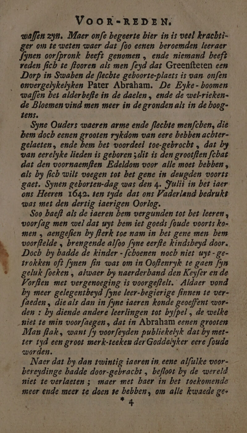 __ VOOR-=-REDEN, waflen zyn. Maer onfe begeerte hier in is veel krachti- ger om te weten waer dat foo eenen beroemden leeraer fynen oorfpronk beeft genomen , ende niemand beeft veden fich te flooren als men feyd dat Greenfteten een Dorp in Swaben de flechte geboorte-plaets is van. onfen _ onvergelykelyken Pater Abraham. De Eyke- boomen waffen bet alderbefte in de daelen , ende de wel-rieken- de Bloemen vind men meer in de grondenals in de hoog- EENS. Syne Ouders waeren arme ende flechte menfthen, dië bem doch eenen grooten rykdom van eere bebben achter- gelaeten, ende bem bet voordeel toe-gebrocht, dat by wan eerelyke lieden is geboren 5dit is den grootften fchat dat den voornaemften Edeldom voor alle moet hebben, als by fich wilt voegen tot bet gene in deugden voorts gaet. Synen geborten-dag was den 4. Fulit in bet iaer ons Heeren 1642. ten tyde dat ons Vaderland bedrukt was met den dertig iaerigen Oorlog. Soo baeft als de iaeren bem vergunden tot bet leeren, voorfag men wel dat uyt bem iet goeds foude voorts ko- men „ aengefien by flerk toe nam in bet gene men. bem voorftelde „ brengende alfoo fyne eerfte kindsheyd door, Doch by badde de kinder -fchoenen noch niet uyt-ge- trokken oft fynen fin was om in Ooftenryk te gaen fyn geluk foeken , alwaer by naerderband den Keyfer en de Vorften met vergenoeging is voorgeftelt. Aldaer vond by meer gelegentbeyd fyne leer-begierige finnen te ver- faeden, die als dan in fyne iaeren konde geoeffent wor- den » by diende andere leerlingen tot byfpel , de welke „niet te min voorfaegen, dat in Abraham eenen grooten Man flak , want fy voorfeyden publiekelyk dat by met- ter tyd een groot merk-teeken der Goddelyker eere foude worden. N Naer dat by. dan twintig iaeren in eene alfulke voor- bereydinge badde door-gebracht „ befloot by de wereld niet te verlaeten ; maer met haer in bet toekomende meer ende meer te doen be hebben; om alle kwaede ges