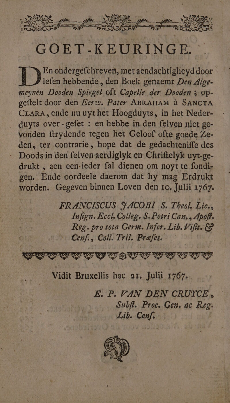 GOET-KEURINGE. © En ohdergefchreven, met aendachtigheyd door lefen hebbende, den Boek genaemt Den dige- meynen Dooden Spiegel oft Capelle der Dooden } op- geftelt door den Zerw. Pater ABRAHAM à SANCTA CLARA, ende nu uyt het Hoogduyts, in het Neder- duyts over-gefet : en hebbe in den felven niet ge- vonden ftrydende tegen het Geloof ofte goede Ze- den, ter contrarie, hope dat de gedachteniffe des Doods in den felven aerdiglyk en Chriftelyk uyt-ge- drukt , aen een-ieder fal dienen om noyt te fondi- gen. Ende oordeele daerom dat hy mag Erdrukt worden. Gegeven binnen Loven den ro, Julii 1767. FRANCISCUS YACOBI S. Theal. Lies Infign. Eccl, Colleg. S. Petri Can, ‚ Apoft. Res. pro tota Germ. Infer. Lib. Vifit. &amp; Cenf., Coll. Tril. Prafes. vvv VVUVELVUUUUY Vidit Bruxellis hac ax. Jul 1767. E. P. VAN DEN CRUICE, Subft. Proc, Gen, ac Reg. Lib. Cenf,