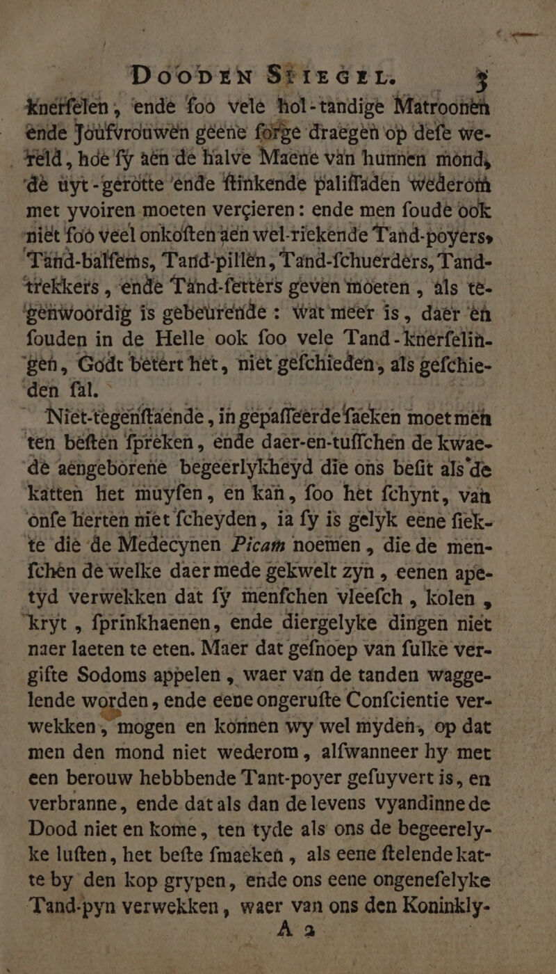 DooDEN SÉIEGEL. Knerfelen , ‘ende foo vele hol-tandige Nratrooiëh _ @nde Toufvrouwên gene forge draegen op defe we- Held, hie fy aën de halve Maene vän hunnen mond, de üyt-geròtte ‘ende ftinkende paliffiden wederoth met yvoiren moeten vergieren : ende men foude ook niët foò veel onkoften den wel-riekende T'and-poyerss Túnd-balfems, Tard-pillën , Tand-fchuerdêrs, Tand- trekkers , ende Tänd-fetters geven moeten , áls tê- geivoordig is gebeurerde : wat meer is, dâët €n fouden in de Helle ook foo vele Tand - knerfelin- gen, Godt betért hét, niet gefchieden;, als gefchie- den fal._ __Niet-tegeriftaende, in gepaffeerde faeken moet mên ten bêften fpréken , ende daer-en-tuffchén de kwae- dè aëngebòrene begeerlykheyd die ons befit als de katten ket muyfen, en kan, foo hét fchynt, van ónfe herten niet fcheyden, ia fy is gelyk eéne fiek- te dië de Medecynen Picam noemen , die de men- fchén de welke daer mede gekwelt : zyn „ eenen ape- tyd verwekken dat fy menfchen vleefch , kolen „ ‘kryt , fprinkhaenen, ende diergelyke iben niet naer laeten te eten. Maer dat gefnoep van fulke ver- gifte Sodoms appelen „ waer van de tanden wagge- lende worden , ende eene ongerufte Confcientie ver- wekken, mogen en können wy wel myden op dat men den mond niet wederom, alfwanneer hy met een berouw hebbbende Tant-poyer gefuyvert is, en verbranne, ende dat als dan de levens vyandinnede Dood niet en kome , ten tyde als ons de begeerely- ke luften, het befte fmaeken „ als eene ftelende kat- te by den kop grypen, ende ons eene ongenefelyke Tand-pyn verwekken, waer van ons den Koninkly- Aa