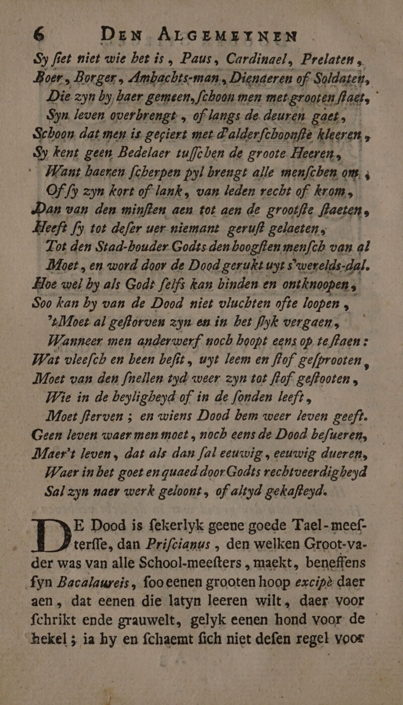Sy fiet niet wie Det is , Paus, Cardinael, Prelaten „ Boer » Borger ‚ Ambachts-man „Dienaeren of Soldaten, Die zyn by, haer gemeen, fehoon nen met. gronien fact, Syn. leven overbrengt „ of langs de. deuren. gaet, Schoon. dat men is gegiert met dalderfchoonfte kleeren 5 Sy kent geen Bedelaer tuffchen de groote Heeren, Want baeren [cherpen pyl brengt alle menfchen ons, ; Of fy zyn kort of lank „ van leden recht of kram, Dan van den minften aen tot aen de grooffte fhaeten. Heeft fy tot defer uer niemant geruft gelaeten, Lot den Stad-bouder Godts den boogften menfth van al Moet „ en word door de Dood gerukt uyt s'werelds-dal, Hoe wel by als Godt felfs kan binden en ontknoopen; Soo kan by van de Dood niet vluchten ofte loopen , Moet al geftorven zyn en in bet yk vergaen, Wanneer men anderwerf noch hoopt eens op te flaen: Wat vleefch en been befit , uyt leem en flof gefprooten Ei Moet van den fnellen tyd weer zyn tot fhof geffooten , Wie in de beyligheyd of in de fonden leeft, __ Moet flerven ; en wiens Dood bem weer leven geeft. Geen leven waer men moet „ noch eens de Dood befueren, Maer't leven , dat als dan fal eeuwig „ eeuwig dueren, Waer inbet goet enquaed doorGodts rechtveerdigbeyd Sal zyn naer werk geloont , of altyd gekafteyd. E Dood is fekerlyk geene goede Tael-meef- terfle, dan Prifcianus , den welken Groot-va- der was van alle School-meefters , maekt, beneffens fyn Bacalaureis, fooeenen grooten hoop ezxcipè daer aen , dat eenen die latyn leeren wilt, daer. voor fchrikt ende grauwelt, gelyk eenen hond voor de hekel ; ia hy en fchaemt fich niet defen regel voor