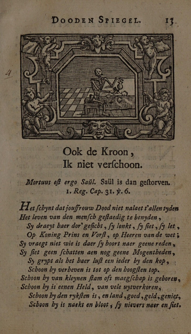 EI En TED De, SU | unt B iN B) | Et ï an Sn Îm NE GD | eN ie rl HLLEN At Il NS Ook de Kroon , Ik niet verfchoon. Ld Mortuus ef} ergo Saül, Saül is dan geftorven. 1, Reg. Cap. 31. #.Ó, Het fchynt dat jouffrouw Dood niet nalaet Pallentyden Het leven van den menfch geftaedig te benyden , Sy draeyt haer dor’ geficht ‚ fy lonkt „ fy fiet „fy let , Op. Koning Prins en Vorft , op Heeren vande wet; _Sy vraegt niet wie is daer fy boort naer geene reden; Sy fiet geen fchatten aen nog geene Mogentbeden, Sy grypt als bet haer luft een ieder by den kop, Schoon by verbeven is tot op den hoogflen top. à _ Schoon by van kleynen fram oft maegfchap is gehoren, R3 Schoon by is eenen Held, van vele uytverkoren; Schoon by den rykfien is, enland ‚goed, geld „geniet, Schoon hy is naekt en blaat s J) wievers naer en fiet.