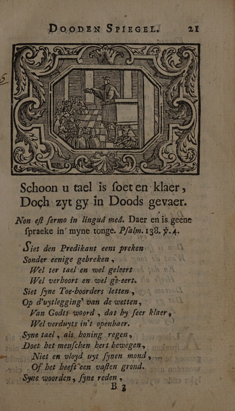 Ed DOODEN SPrEGELS 21 Penne Deed SE bel EN 1 \ xl ran Ii Th Ig Zen | EE er Er ij | TEN mi #, Kui p #5 s el , E Ie Schoon u tael is foeten:klaer , Doch: zyt gy in Doods gevact. Non ef? fermo in lingud med, Daer en is. geene fpraeke in° myne. OR Bfalm. 4 38. 7.4. Sier den Predikant eens preken. Sonder eenige gebreken , Wel ter tael-en wel geleert — Wel verhoort en wel ge-eert. Siet fyne Toe-boorders letten, Op duytlegging* van de wetten, Wan Godts woord „ dat by feer ee Wel verduyts in't openbaer. „Syne tael , als, honing regen, 1 ‚_ Doet het menfèhen hertbewegen. err Niet en vloyd uyt fynen_ mond san …— „Of het heeft'een vaften grond. | ene woorden, fjne raden : 3
