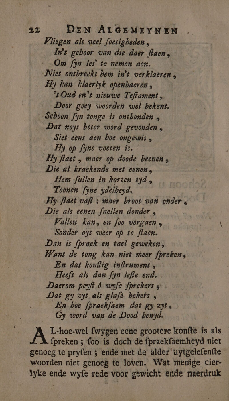 Pliegen als veel foetigbeden , In't gehoor van die daer aen, Om fyn les’ te nemen aen. Niet ontbreekt hem in't verklaèren , Hy kan klaerlyk openbaeren, “Oud en°t nieuwe Teftament, Door goey woorden wel bekent, „Schoon fyn tonge is ontbonden „ Dat noyt beter word gevonden, | Siet eens aen boe ongewis, Hy op fyne voeten is. Fy flaet „ maer op doode beenen : Die al kraekende met eenen, Hem füullen in korten tyd, Toonen fyne ydelbeyd. Hy fhaet vaft + maer broos van onder, Die als eenen fnellen donder , Vallen kan, en foo vêrgaen, \ Sonder oyt weer op te flaên. Dan is fpraek en tael geweken, „Want de tong kan niet meer fpreken, En dat konftig inffrument Heeft als dan fyn lefte end. Daerom peyft ó wyfe fprekers s Dat gy zyt als glaft bekefs , En boe fpraekfaem dat gy zt Gy word van de Dood benyd. | AT fwygen eene grootere konfte is als fpreken 3 foo is doch de fpraekfaemheyd niet genoeg te pryfen 3 ende met de alder' uytgelefenfte woorden niet genoeg te loven. Wat menige cier- Jyke ende wyfe rede voor gewicht ende naerdruk