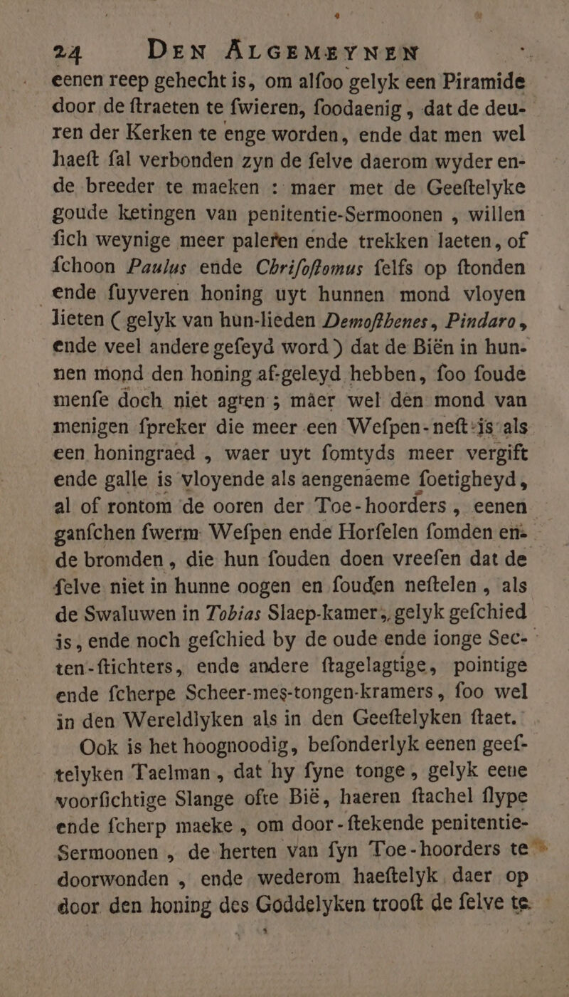 eenen reep gehecht is, om alfoo gelyk een Piramide door de ftraeten te fwieren, foodaenig , dat de deu- ren der Kerken te enge worden, ende dat men wel haeft fal verbonden zyn de felve daerom wyder en- de breeder te maeken : maer met de Geeftelyke goude ketingen van penitentie-Sermoonen , willen fich weynige meer palefen ende trekken laeten, of fchoon Paulus ende Chrifoftomus felfs op ftonden Ende fuyveren honing uyt hunnen mond vloyen lieten (gelyk van hun-lieden Demoftbenes , Pindaro, ende veel andere gefeyd word ) dat de Biën in hun- nen mond den honing af-geleyd hebben, foo foude menfe doch niet agten ; mâer wel dên mond van menigen fpreker die meer een Wefpen- neft is-als een honingraed , waer uyt fomtyds meer vergift ende galle is vloyende als aengenaeme foetigheyd, al of rontom de ooren der Toe-hoorders , eenen ganfchen fwerm. Wefpen ende Horfelen fomden era de bromden , die hun fouden doen vreefen dat de felve niet in hunne oogen en fouden neftelen , als de Swaluwen in Tobias Slaep-kamer ; gelyk gefchied is, ende noch gefchied by de oude ende ionge Sec- ten-ftichters, ende andere ftagelagtige, pointige ende fcherpe Scheer-mes-tongen-kramers, foo wel in den Wereldlyken als in den Geeftelyken ftaet. Ook is het hoognoodig, befonderlyk eenen geef” telyken Taelman, dat hy fyne tonge, gelyk eene woorfichtige Slange ofte Bië, haeren ftachel flype ende fcherp maeke „ om door -ftekende penitentie- Sermoonen „ de herten van fyn Toe-hoorders te » doorwonden „ ende wederom haeftelyk, daer op door den honing des Goddelyken trooft de felve te.